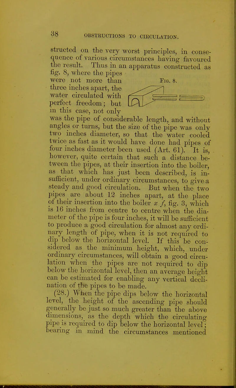 structed on the very worst principles, in conse- quence of various circumstances having favoured the result. Thus in an apparatus constructed as fig. 8, where the pipes were not more than Fig. 8. three inches apart, the water circulated with perfect freedom; but in this case, not only was the pipe of considerable length, and without angles or turns, but the size of the pipe was only two inches diameter, so that the water cooled twice as fast as it would have done had pipes of four inches diameter been used (Art. 61). It is, however, quite certain that such a distance be- tween the pipes, at their insertion into the boiler, as that which has just been described, is in- sufficient, under ordinary^ circumstances, to give a steady and good circulation. But when the two pipes ^ are about 12 inches apart, at the place of their insertion into the boiler x /, fig. 3, which is 16 inches from centre to centre when the dia- meter of the pipe is four inches, it will be sufficient to produce a good circulation for almost any ordi- nary length of pipe, when it is not required to dip below the horizontal level. If this be con- sidered as the minimum height, which, under ordinary circumstances, will obtain a good circu- lation when the pipes are not required to dip below the horizontal level, then an average height can be estimated for enabling any vertical decH- nation of the pipes to be made. (28.) Wlien the pipe dips below the horizontal level, the height of the ascending pipe should generally be just so much greater than the above dimensions, as the depth which the cii'culating pipe is required to dip below the horizontal level; bearing in mind the circumstances mentioned