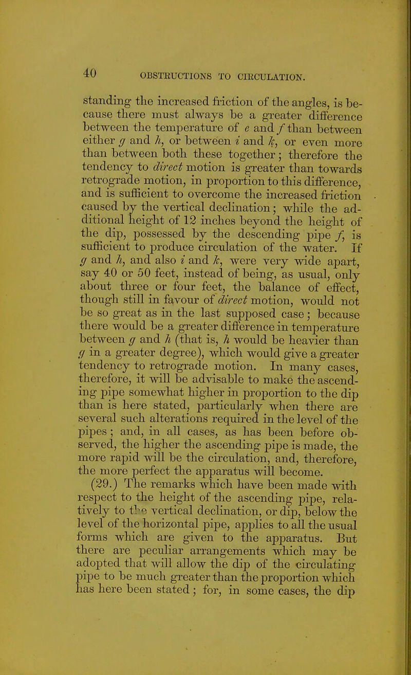 standing- the increased friction of the angles, is be- cause there must always be a gTcater difference between the temperatui-e of e and / than between either g and h, or between i and Jc, or even more than between both these together ; therefore the tendency to direct motion is greater than towards retrograde motion, in proportion to this difference, and is sufficient to overcome the increased friction caused by the vertical declination; while the ad- ditional height of 12 inches beyond the height of the dip, possessed by_ the descending pipe /, is sufficient to produce circulation of the water. If g and h, and also i and Jc, were very wide apart, say 40 or 50 feet, instead of being, as usual, only about three or four feet, the balance of effect, though still in favour of direct motion, would not be so great as in the last supposed case; because there would be a greater difference in tem23erature between g and h (that is, h would be heavier than g in a greater degree), which would give a greater tendency to retrograde motion. In many cases, therefore, it will be advisable to make the ascend- ing pipe somewhat higher in proportion to the dij) than is here stated, particularly when there are several such alterations required in the level of the pipes; and, in all cases, as has been before ob- served, the higher the ascending pipe is made, the more rapid will be the circulation, and, therefore, the more perfect the apparatus will become. (29.) The remarks which have been made with respect to the height of the ascending pipe, rela- tively to the vertical declination, or dip, below the level of the horizontal pipe, applies to all the usual forms which are given to the apparatus. But there are peculiar arrangements which may be adopted that will allow the dip of the circulating pipe to be much greater than the proportion which has here been stated; for, in some cases, the dij)