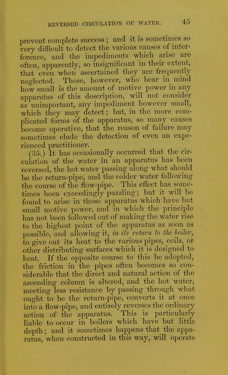 prevent complete snccess ; and it is sometimes so very difficult to detect the various causes of inter- ference, and the impediments which arise are often, apparently, so insignificant in their extent, that even when ascertained they are frequently neglected. Those, however, who bear in^ mind how small is the amount of motive power in any apparatus of this description, will not consider as unimportant, any impediment however small, which they may detect; but, in the more com- plicated forms of the apparatus, so many causes become operative, that the reason of failm-e may sometimes elude the detection of even an expe- rienced practitioner. (35.) It has occasionally occurred that the cir- culation of the water in an apparatus has been reversed, the hot water passing along what should be the return-pipe, and the colder water following the course of the flow-pipe. This effect has some- times been exceedingly puzzling; but it will be found to arise in those apparatus which have but small motive power, and in which the principle has not been followed out of making the water rise to the highest point of the apparatus as soon as possible, and allowing it, m its return to the boiler^ to give out its heat to the various pipes, coils, or other distributing surfaces which it is designed to heat. If the opposite course to this be adopted, the friction in the pipes often becomes so con- siderable that the direct and natural action of the ascending column is altered, and the hot water, meeting less resistance by passing through what ought to be the return-pipe, converts it at once into a flow-pipe, and entirely reverses the ordinary action of the apparatus. This is particularly liable to occur in boilers which have but little depth; and it sometimes happens that^ the appa- ratus, when constructed in this way, will operate