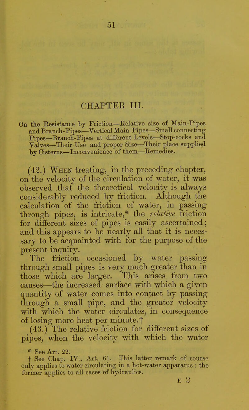 CHAPTER III. On the Eesiatance by Friction—Eelative size of Main-Pipes and Branch-Pipes—^Vertical Main-Pipes—Small connecting Pipes—Branch-Pipes at different Levels—Stop-cocks and Yalves—Their Use and proper Size—Their place supplied by Cisterns—Inconvenience of them—Remedies. (42.) When treating, in the preceding chapter, on the velocity of the circulation of water, it was observed that the theoretical velocity is always considerably reduced by friction. Although the calculation of the friction of water, in passing through pipes, is intricate,* the relative friction for different sizes of pipes is easily ascertained; and this appears to be nearly all that it is neces- sary to be acquainted with for the purpose of the present inquiry. The friction occasioned by water passing through small pipes is very much greater than in those which are larger. This arises from two causes—the increased surface with which a given quantity of water comes into contact by passing through a small pipe, and the greater velocity with which the water circulates, in consequence of losing more heat per minute.f (43.) The relative friction for different sizes of pipes, when the velocity with which the water * See Art. 22. t See Chap. lY., Art. 61. This latter remark of course only applies to water circulating in a hot-water apparatus : the former applies to all cases of hydraulics. E 2