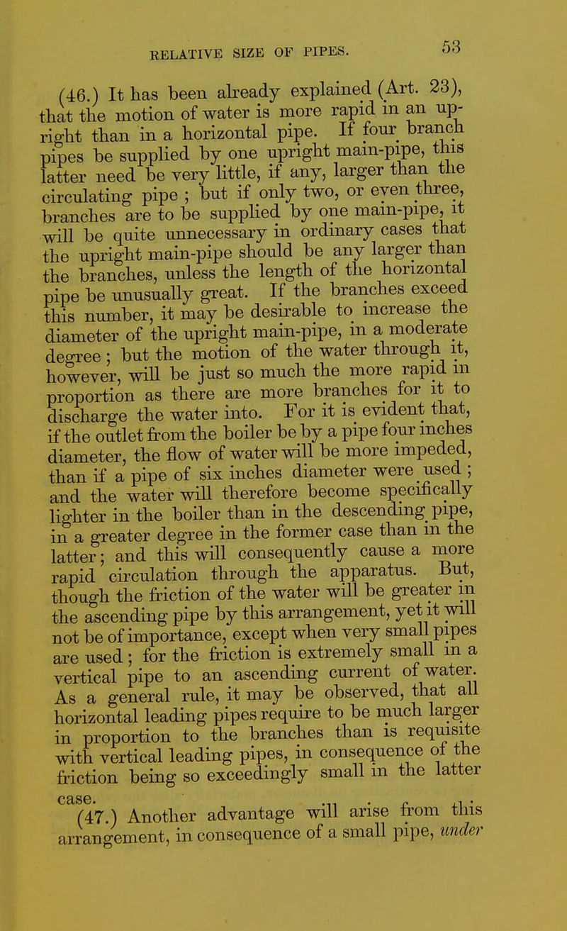 (46.) It has been abeady explamed (Art. 23), that the motion of water is more rapid m an up- right than in a horizontal pipe. If four branch pipes be supplied by one upright mam-pipe, this latter need be very little, if any, larger than the circulating pipe ; but if only two, or even three, branches are to be supplied by one mam-pipe, it will be quite unnecessary in ordinary cases that the upright main-pipe should be any larger than the branches, unless the length of the horizontal pipe be unusually great. If the branches exceed this number, it may be desirable to increase the diameter of the upright main-pipe, m a moderate decree : but the motion of the water through it, however, will be just so much the more rapid m proportion as there are more branches for it to discharge the water into. For it is evident that, if the outlet from the boiler be by a pipe four inches diameter, the flow of water will be more impeded, than if a pipe of six inches diameter were used ; and the water will therefore become specifically lighter in the boiler than in the descending pipe, in a greater degree in the former case than m the latter; and this will consequently cause a more rapid circulation through the apparatus. But, though the friction of the water will be greater m the ascending pipe by this arrangement, yet it will not be of importance, except when very small pipes are used ; for the friction is extremely small in a vertical pipe to an ascending current of water. As a general rule, it may be observed, that all horizontal leading pipes require to be much larger in proportion to the branches than is requisite with vertical leading pipes, in consequence oi the friction being so exceedingly small m the latter (47.) Another advantage will arise from this arrangement, in consequence of a small pipe, under