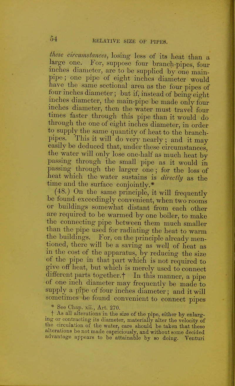 these circumstances, losing less of its lieat than a large one. For, supjoose four branch-pipes, four niches diameter, are to be supplied by one main- pipe ; one pipe of eight inches diameter would have the same sectional area as the four pipes of four inches diameter; but if, instead of being eight inches diameter, the main-pipe be made only four inches diameter, then the water must travel four times faster through this pipe than it would do through the one of eight inches diameter, in order to supply the same quantity of heat to the branch- pipes. This it will do very nearly ; and it may easily be deduced that, under these cii'cumstances, the water will only lose one-half as much lieat by passing through the small pipe as it would in passing through the larger one; for the loss of heat which the water sustains is directly as the time and the surface conjointly.* (48.) On the same principle, it will frequently be found exceedingly convenient, when two rooms or buildings somewhat distant from each other are required to be warmed by one boiler, to make the connecting pipe between them much smaller than the j^ipe used for radiating the heat to wai-m the buildings. For, on the principle already men- tioned, there will be a saving as well of heat as in the cost of the apparatus, by reducing the size of the pipe in that part which is not required to give off heat, but which is merely used to connect different parts together, t In this manner, a pipe of one inch diameter may frequently be made to supply a pipe of four inches diameter; and it will sometimes be fomid convenient to connect pipes * See Chap, xii., Art. 270. t As all alterations in the size of the pipe, either by enlarg- ing or contracting its diameter, materially alter the velocily of the circulation of the water, care should be taken that these alterations be not made capriciously, and without some decided advantage appears to be attainable by so doing. Venturi