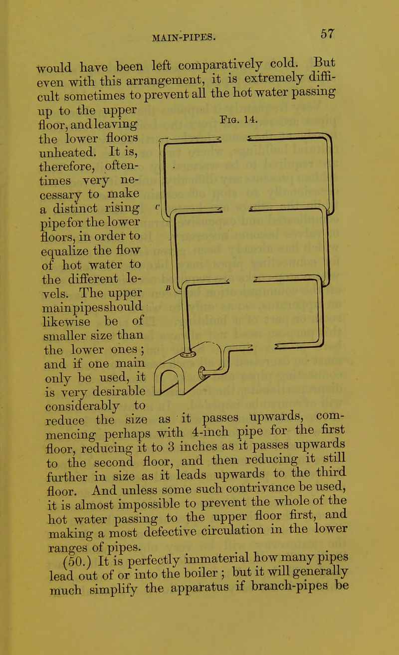 would have been left comparatively cold. But even with this arrangement, it is extremely diffi- cult sometimes to prevent all the hot water passing up to the upper floor, andleaving l*' the lower floors unheated. It is, therefore, often- times very ne- cessary to make a distinct rising pipe for the lower floors, in order to equalize the flow of hot water to the dilferent le- vels. The upper main pipes shoul d likewise be of smaller size than the lower ones; and if one main only be used, it is very desirable considerably to reduce the size as it passes upwards, com- mencing perhaps with 4-inch pipe for the first floor, reducing it to 3 inches as it passes upwards to the second floor, and then reducing it still further in size as it leads upwards to the third floor. And unless some such contrivance be used, it is almost impossible to prevent the whole of the hot water passing to the upper floor first, and making a most defective circulation m the lower ranges of pipes. (50.) It is perfectly immaterial how many pipes lead out of or into the boiler ; but it will generally much simplify the apparatus if branch-pipes be