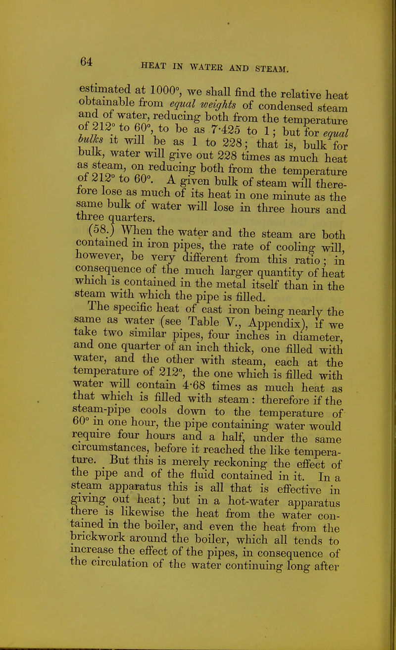estimated at 1000°, we shall find the relative heat obtainable from equal weights of condensed steam n?9ioor*S'!'^''f temperature f;! ^''^rV*^ ^' ^'^2^ 1; butfor.^e.a^ It will be as 1 to 228; that is, bulk for bulk, water will give out 228 times as much heat ^il^e^^ing both from the temperature of 212° to 60°. A given bulk of steam will there- fore lose as much of its heat in one minute as the same bulk of water will lose in three hours and three quarters. (58.) When the water and the steam are both contamed m iron pipes, the rate of cooling wiU however, be very different from this ratio : in consequence of the much larger quantity of heat which IS contained in the metal itself than in the steam with which the pipe is filled. The specific heat of cast iron being nearly the same as water (see Table V., Appendix), If we take two similar pipes, four inches in diameter, and one quarter of an inch thick, one filled with water, and the other with steam, each at the temperature of 212°, the one which is filled with water will contain 4-68 times as much heat as that which is filled with steam: therefore if the steam-pipe cools down to the temperature of 60° m one hour, the pipe containing water would requu^e four hom^s and a half, under the same circmnstances, before it reached the like tempera- ture. But this is merely reckoning the effect of the pipe and of the fluid contained in it. In a steam apparatus this is all that is effective in giving_ out heat; but in a hot-water apparatus there is likewise the heat from the water con- tamed in the boiler, and even the heat fi-om the brickwork around the boiler, which all tends to increase the effect of the pipes, in consequence of the circulation of the water continuing long after