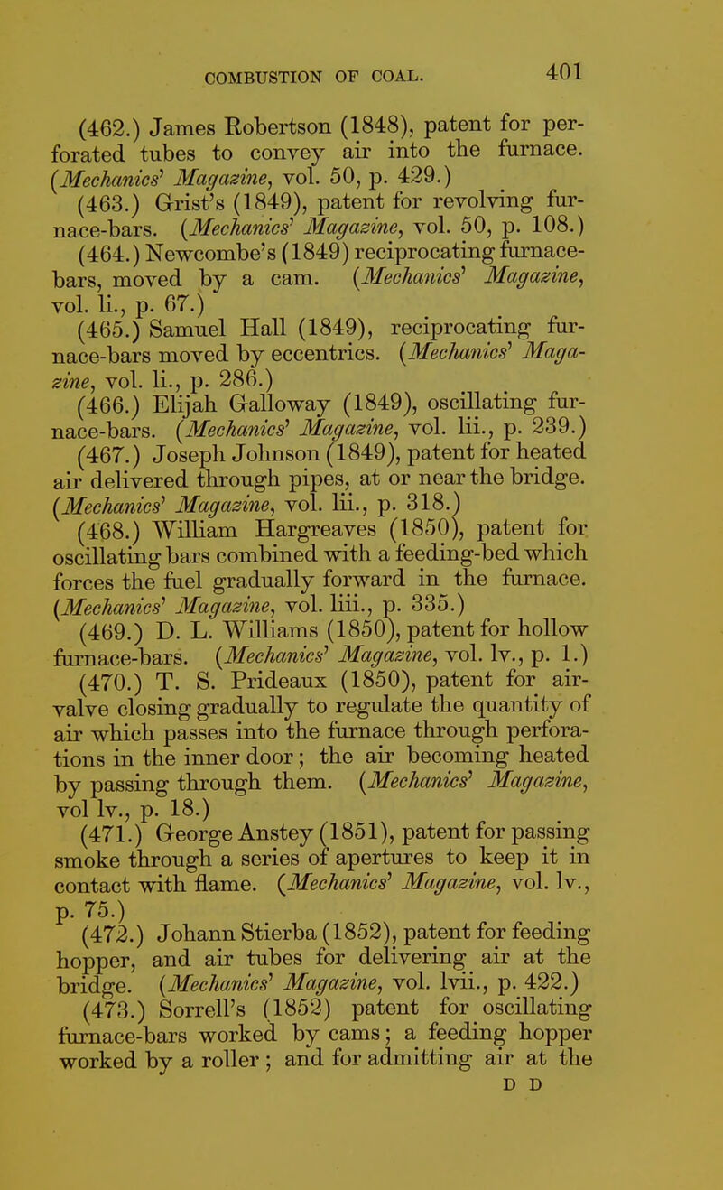 (462.) James Robertson (1848), patent for per- forated tubes to convey air into the furnace. (Mechanics' Magazine, vol. 50, p. 429.) (463.) Grist's (1849), patent for revolving fur- nace-bars. {Mechanics' Magazine, vol. 50, p. 108.) (464.) Newcombe's (1849) reciprocating furnace- bars, moved by a cam. {Mechanics' Magazine, vol. li., p. 67.) (465.) Samuel Hall (1849), reciprocating fur- nace-bars moved by eccentrics. {Mechanics' Maga- zine, vol. li., p. 286.) (466.) Elijah Galloway (1849), oscillating fur- nace-bars. {Mechanics' Magazine, vol. Hi., p. 239.) (467.) Joseph Johnson (1849), patent for heated air delivered through pipes, at or near the bridge. {Mechanics' Magazine, vol. lii., p. 318.) (468.) William Hargreaves (1850), patent for oscillating bars combined with a feeding-bed which forces the fuel gradually forward in the furnace. {Mechanics' Magazine, vol. liii., p. 335.) (469.) D. L. Williams (1850), patent for hollow furnace-bars. {Mechanics' Magazine, vol. Iv., p. 1.) (470.) T. S. Prideaux (1850), patent for air- valve closing gradually to regulate the quantity of air which passes into the furnace through perfora- tions in the inner door; the air becoming heated by passing through them. {Mechanics' Magazine, vol Iv., p. 18.) (471.) George Anstey (1851), patent for passing smoke through a series of apertures to keep it in contact with flame. {Mechanics' Magazine, vol. Iv., p. 75.) (472.) Johann Stierba (1852), patent for feeding hopper, and air tubes for delivering air at the bridge. {Mechanics' Magazine, vol. Ivii., p. 422.) (473.) Sorrell's (1852) patent for oscillating furnace-bars worked by cams; a feeding hopper worked by a roller ; and for admitting air at the D D