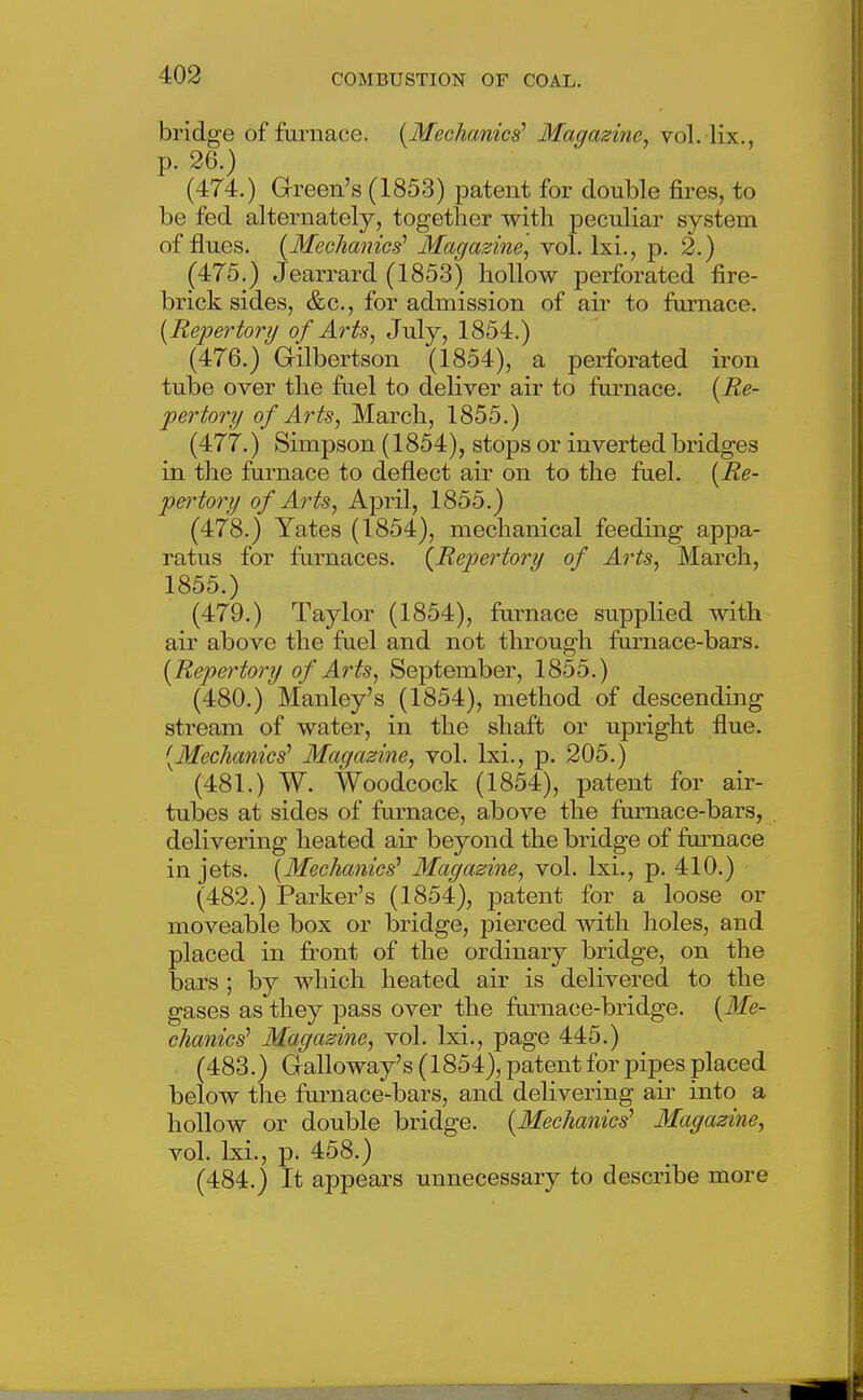 bridge of furnace. [Mechanics' Magazine, vol. lix., p. 26.) (474.) Green's (1853) patent for double fires, to be fed alternately, together with peculiar system of flues. [Mechanics' Magazine] vol. Ixi., p. 2.) (475.) Jearrard (1853) hollow perforated fire- brick sides, &c., for admission of air to furnace. [Repertory of Arts, July, 1854.) (476.) Gilbertson (1854), a perforated iron tube over the fael to deliver air to furnace. [Re- pertory of Arts, March, 1855.) (477.) Simpson (1854), stops or inverted bridges in the furnace to deflect air on to the fuel. [Re- pei'tory of Arts, April, 1855.) (478.) Yates (1854), mechanical feeding appa- ratus for furnaces. [Repertory of Arts, March, 1855.) (479.) Taylor (1854), fm-nace supplied with air above the fuel and not through fornace-bars. [Repertory of Arts, September, 1855.) (480.) Manley's (1854), method of descending stream of water, in the shaft or upright flue. [Mechanics' Magazine, vol. Ixi., p. 205.) (481.) W. Woodcock (1854), patent for air- tubes at sides of furnace, above the furnace-bars, delivering heated air beyond the bridge of furnace in jets. [Mechanics' Magazine, vol. Ixi., p. 410.) (482.) Parker's (1854), patent for a loose or moveable box or bridge, pierced with holes, and placed in fi'ont of the ordinary bridge, on the bars ; by which heated air is delivered to the gases as they pass over the furnace-bridge. [Me- chanics' Magazine, vol. Ixi., page 445.) (483.) Galloway's (1854), patent for pipes placed below the furnace-bars, and delivering air into a hollow or double bridge. [Mechanics' Magazine, vol. Ixi., p. 458.) (484.) It appears unnecessary to describe more