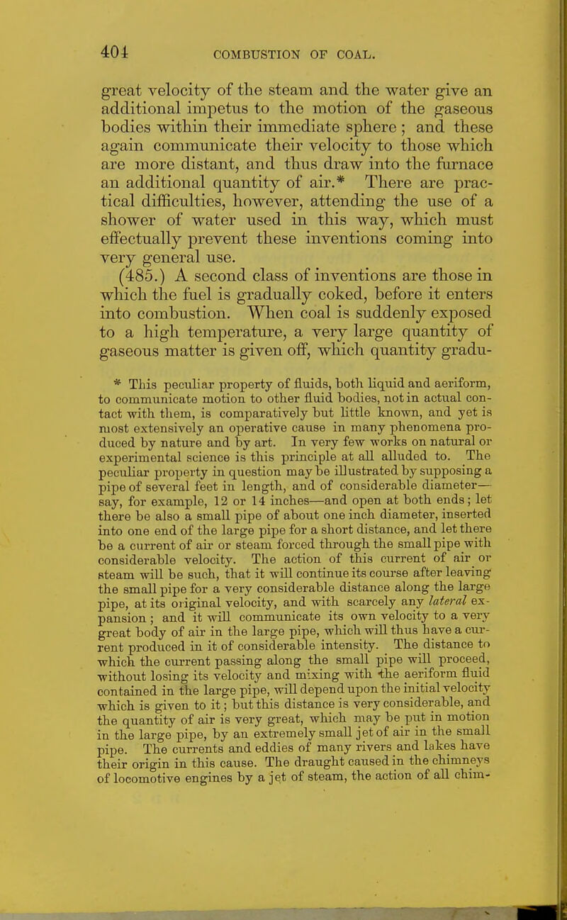 great velocity of the steam and the water give an additional impetus to the motion of the gaseous bodies within their immediate sphere ; and these again communicate their velocity to those which are more distant, and thus draw into the furnace an additional quantity of air.* There are prac- tical difficulties, however, attending the use of a shower of water used in this way, which must effectually prevent these inventions coming into very general use. (485.) A second class of inventions are those in which the fuel is gradually coked, before it enters into combustion. When coal is suddenly exposed to a high temperatm-e, a very large quantity of gaseous matter is given off, which quantity gradu- * This peculiar property of fluids, both liquid and aeriform, to communicate motion to other fluid bodies, not in actual con- tact with tliem, is comparatively but little known, and yet is most extensively an operative cause in many phenomena pro- duced by nature and by art. In very few works on natural or experimental iScience is this principle at aU alluded to. The peculiar property in question may be illustrated by supposing a pipe of several feet in length, and of considerable diameter— say, for example, 12 or 14 inches—and open at both ends; let there be also a small pipe of about one inch diameter, inserted into one end of the large pipe for a short distance, and let there be a current of air or steam forced through the small pipe with considerable velocity. The action of this current of air or Bteam will be such, that it will continue its course after leaving the small pipe for a very considerable distance along the large pipe, at its original velocity, and with scarcely any lateral ex- pansion ; and it will communicate its own velocity to a very great body of air in the large pipe, which will thus have a cui-- rent produced in it of considerable intensity. The distance to which the cm-rent passing along the small pipe will proceed, without losing its velocity and mixing with -the aeriform fluid contained in the large pipe, wiU depend upon the initial velocity which is given to it; but this distance is very considerable, and the quantity of air is very great, which may be piit in motion in the large pipe, by an extremely small jet of air in the small pipe. The currents and eddies of many rivers and lakes have their origin in this cause. The draught caused in the chimneys of locomotive engines by a jet of steam, the action of aU chim-