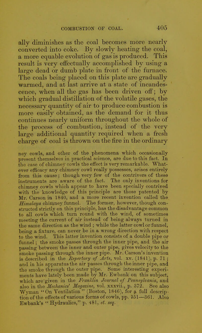 ally diminishes as the coal becomes more nearly converted into coke. By slowly heating the coal, a more equable evolution of gas is produced. This result is very effectually accomplished by using a large dead or dumb plate in front of the furnace. The coals being placed on this plate are gradually warmed, and at last arrive at a state of incandes- cence, when all the gas has been driven off; by which gradual distillation of the volatile gases, the necessary quantity of air to produce combustion is more easily obtained, as the demand for it thus continues nearly uniform throughout the whole of the process of combustion, instead of the very large additional quantity required when a fresh charge of coal is tlurown on the fire in the ordinary ney cowls, and other of the phenomena which occasionally present themselves in practical science, are due to this fact. In the case of chimney cowls the effect is very remarkable. What- ever eflB.cacy any chimney cowl really possesses, arises entirely from this cause; though very few of the contrivers of these instruments are aware of the fact. The only inventions for chimney cowls which appear to have been specially contrived -with the knowledge of this principle are those patented by Mr. Carson in 1840, and a more recent invention called the Himalaya chimney funnel. The former, however, though con- structed strictly on this principle, has the disadvantage common to all cowls which turn round with the wind, of sometimes meeting the current of air instead of being always turned in the same direction as the wind ; while the latter cowl or funnel, being a fixture, can never be in a wrong direction with respect to the wind. This latter invention consists of a double pipe or funnel; the smoke passes through the inner pipe, and the air passing between the inner and outer pipe, gives velocity to the smoke passing through the inner pipe. Mr. Carson's invention is described in the Repertory of Arts, vol. xv. (1841), p. 71 ; and in his apparatus the air passes through the inner ]3ipe, and the smoke through the outer pipe. Some interesting experi- ments have lately been made by Mr. Ewbank on this subject, which are given in the Franlclin Journal of Pennsylvania, and also in the Mechanics' Magazine, vol. xxxvii., p. 372. See also Wyman On Yentilation (Boston, 1846), for ^ full descrip- tion of the effects of various forms of cowls, pp. 351—361. Also Ewbank's Hydraulics, p. 481, et. seq.