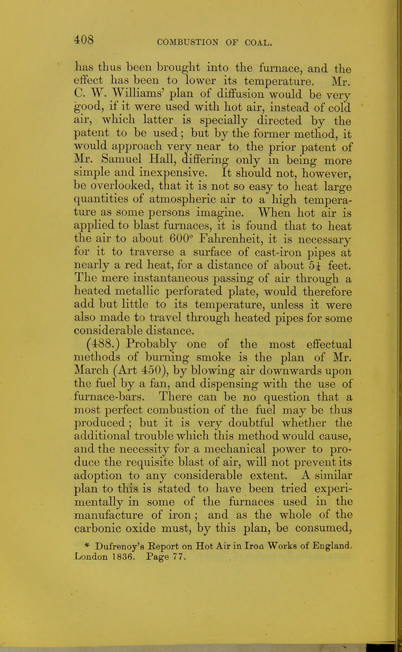 has thus been brought into the furnace, and the effect has been to lower its temperature. Mr. C. W. WilKams' plan of dijBfusion would be very good, if it were used with hot air, instead of cold air, which latter is specially directed by the patent to be used; but by the former method, it would approach very near to the prior patent of Mr. Samuel Hall, differing only in being more simple and inexpensive. It should not, however, be overlooked, that it is not so easy to heat large quantities of atmospheric air to a high tempera- ture as some persons imagine. When hot air is applied to blast furnaces, it is found that to heat the air to about 600° Fahrenheit, it is necessary for it to traverse a sm^face of cast-iron pipes at nearly a red heat, for a distance of about 5i feet. The mere instantaneous passing of air through a heated metallic perforated plate, would therefore add but little to its temperature, unless it were also made to travel through heated pipes for some considerable distance. (488.) Probably one of the most effectual methods of burning smoke is the plan of Mr. March (Art 450), by blowing air downwards upon the fael by a fan, and dispensing with the use of furnace-bars. There can be no question that a most perfect combustion of the fuel may be thus produced ; but it is very doubtful whether the additional trouble which this method would cause, and the necessity for a mechanical power to pro- duce the requisite blast of air, will not prevent its adoption to any considerable extent. A similar plan to this is stated to have been tried experi- mentally in some of the furnaces used in the manufacture of iron; and as the whole of the carbonic oxide must, by this plan, be consumed, * Dufrenoy's Report on Hot Air in Iron Works of England. London 1836. Page 77.