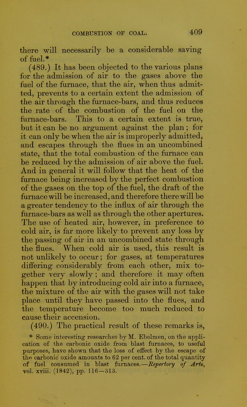 there will necessarily be a considerable saving of fuel.* (489.) It has been objected to the various plans for the admission of air to the gases above the fuel of the furnace, that the air, when thus admit- ted, prevents to a certain extent the admission of the air through the fiirnace-bars, and thus reduces the rate of the combustion of the fael on the furnace-bars. This to a certain extent is true, but it can be no argument against the plan ; for it can only be when the air is improperly admitted, and escapes through the flues in an uncombined state, that the total combustion of the furnace can be reduced by the admission of air above the fuel. And in general it will follow that the heat of the furnace being increased by the perfect combustion of the gases on the top of the fuel, the draft of the furnace will be increased, and therefore there will be a greater tendency to the influx of air through the furnace-bars as well as through the other apertures. The use of heated air, however, in preference to cold air, is far more likely to prevent any loss by the passing of air in an uncombined state through the flues. When cold air is used, this result is not unlikely to occur; for gases, at temperatures differing considerably from each other, mix to- gether very slowly; and therefore it may often happen that by introducing cold air into a furnace, the mixture of the air with the gases will not take place until they have passed into the flues, and the temperature become too much reduced to cause their accension. (490.) The practical result of these remarks is, * Some interesting researches by M. Ebelmen, on the appli- cation of the carbonic oxide from blast furnaces, to useful purposes, have shown that the loss of effect by the escape of the carbonic oxide amounts to 62 per cent, of the total quantity of fuel consumed in blast furnaces.—Repertory of Arts, vol. xviii. (1842), pp. 116-313.