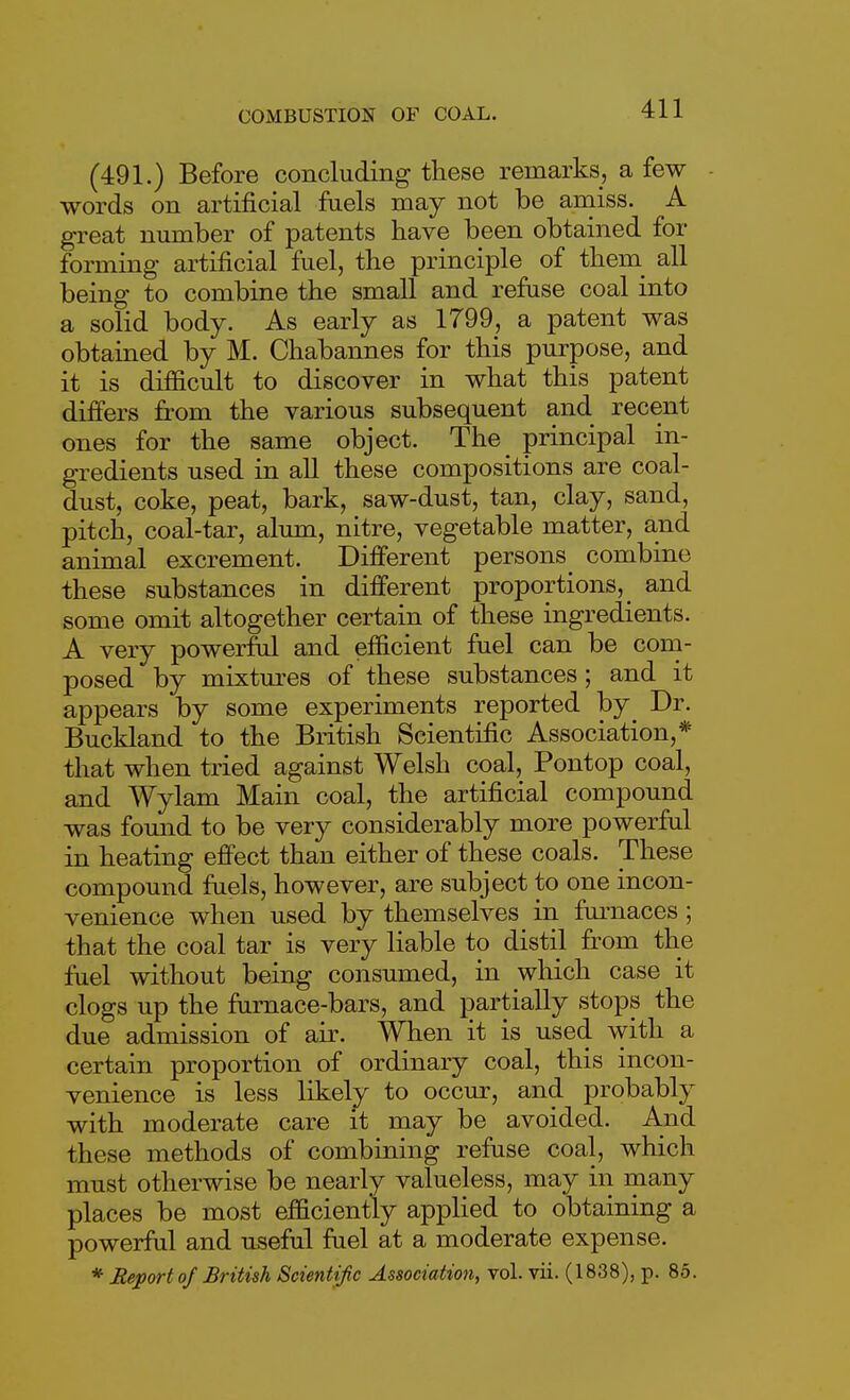 (491.) Before concluding these remarks, a few words on artificial faels may not be amiss. A great number of patents have been obtained for forming artificial fuel, the principle of them_ all being to combine the small and refuse coal into a solid body. As early as 1799, a patent was obtained by M. Chabannes for this purpose, and it is difficult to discover in what this patent differs from the various subsequent and recent ones for the same object. The principal in- gredients used in all these compositions are coal- dust, coke, peat, bark, saw-dust, tan, clay, sand, pitch, coal-tar, alum, nitre, vegetable matter, and animal excrement. Different persons^ combine these substances in different proportions,^ and some omit altogether certain of these ingredients. A very powerful and efficient fuel can be com- posed by mixtures of these substances; and it appears by some experiments reported by Dr. Buckland to the British Scientific Association,* that when tried against Welsh coal, Pontop coal, and Wylam Main coal, the artificial compound was found to be very considerably more powerful in heating effect than either of these coals. These compound fuels, however, are subject to one incon- venience when used by themselves in fui-naces ; that the coal tar is very liable to distil from the fuel without being consumed, in which case it clogs up the fiirnace-bars, and partially stops the due admission of air. When it is used with a certain proportion of ordinary coal, this incon- venience is less likely to occur, and probably with moderate care it may be avoided. And these methods of combining refuse coal, which must otherwise be nearly valueless, may in many places be most efficiently applied to obtaining a powerful and useful fuel at a moderate expense. * Report of British Scientific Association, vol. vii. (1838), p. 85.