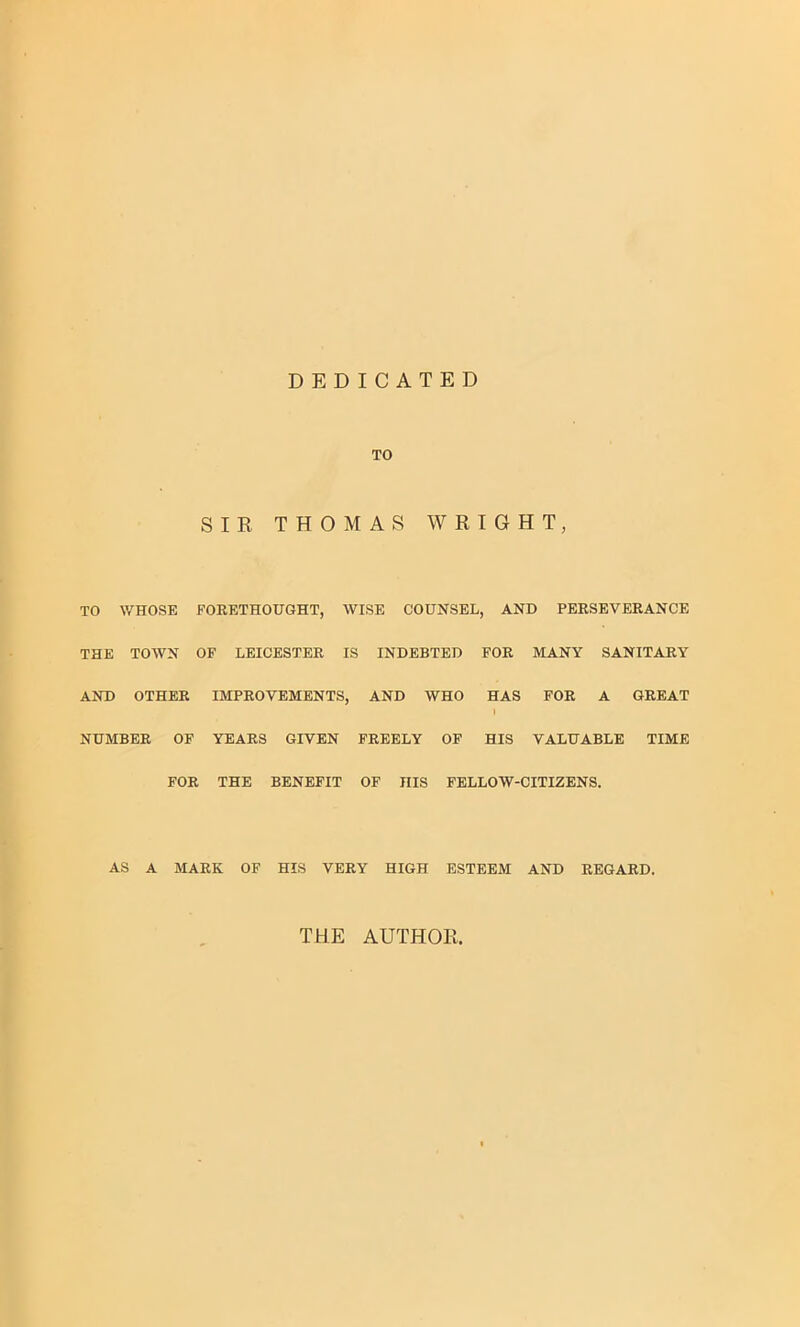 DEDICATED TO SIR THOMAS WRIGHT, TO WHOSE FORETHOUGHT, WISE COUNSEL, AND PERSEVERANCE THE TOWN OF LEICESTER IS INDEBTED FOR MANY SANITARY AND OTHER IMPROVEMENTS, AND WHO HAS 1 FOR A GREAT NUMBER OF YEARS GIVEN FREELY OF HIS VALUABLE TIME FOR THE BENEFIT OF HIS FELLOW-CITIZENS. AS A MARK OF HIS VERY HIGH ESTEEM AND REGARD. THE AUTHOR,