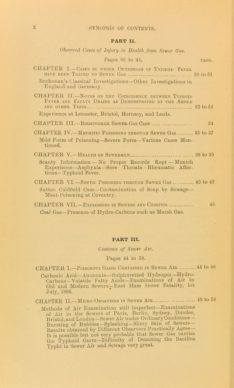 PART II. Observed Cases of Injury to Health from Sewer Gas. Pages 30 to 43. page. CHAPTER I.-Cases in which Outbreaks op Typhoid Fever HAVE BEEN TRACED TO SEWER GaS 30 tO 31 Buchanan’s Classical Investigations—Other Investigations in England and Germany. CHAPTER II.—Notes on the Coincidence between Typhoid Fever and Faulty Drains as Demonstrated by the .Smoke and other Tests 32 to 33 Experience at Leicester, Bristol, Hornsey, and Leeds. CHAPTER III.—Birmingham Sewer-Gas Case 34 CHAPTER IV.—Mephitic Poisoning through Sewer Gas 35 to 37 Mild Form of Poisoning—Severe Form—Various Cases Men- tioned. CHAPTER V.—Health of Sewermen 38 to 39 Scanty Information — No Proper Records Kept — Munich Experience—Asphyxia—Sore Throats —Rheumatic Affec- tions—Typhoid Fever. CHAPTER VI.—Septic Poisoning through Sewer Gas 40 to 42 Sutton Coldfield Case—Contamination of Soup by Sewage— Meat-Poisoning at Coventry. CHAPTER VII.—Explosions in Sewers and Cesspits 43 Coal Gas—Presence of Hydro-Carbons such as Marsh Gas. PART III. Contents of Sewer Air. Pages 44 to 58: CHAPTER I.—Poisonous Gases Contained in Sewer Air 44 to 48 Carbonic Acid—Ammonia—Sulphuretted Hydrogen -Hydro- Carbons—Volatile Fatty Acids—Examinations of Air in Old and Modern Sewers—East Ham Sewer Fatality, 1st July, 1895. CHAPTER II.—Micro-Organisms in Sewer Air 49 to 58 Methods of Air Examination still imperfect—Examinations of Air in the Sewers of Paris, Berlin, Sydney, Dundee, Bristol, and London—Sewer Air under Ordinary Conditions— Bursting of Bubbles—Splashing—Slimy Skin of Sewers— Results obtained by Different Observers Practically Agree— It is possible but not very probable that Sewer Gas carries the Typhoid Germ—Difficulty of Detecting the Bacillus Typhi in Sewer Air and Sewage very great.