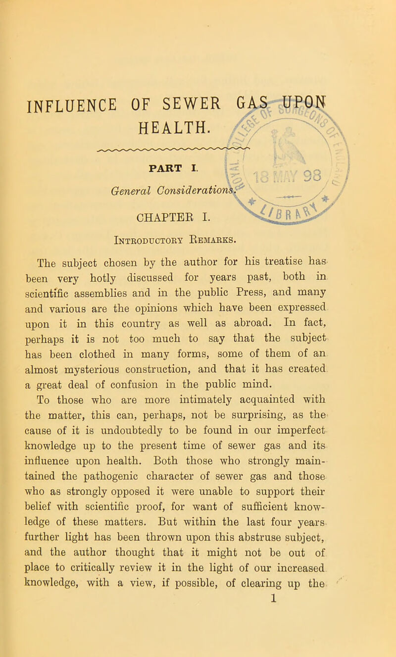 INFLUENCE OF SEWER GAS UPON Introductory Bemarks. The subject chosen by the author for his treatise has been very hotly discussed for years past, both in scientific assemblies and in the public Press, and many and various are the opinions which have been expressed upon it in this country as well as abroad. In fact, perhaps it is not too much to say that the subject has been clothed in many forms, some of them of an almost mysterious construction, and that it has created a great deal of confusion in the public mind. To those who are more intimately acquainted with the matter, this can, perhaps, not be surprising, as the cause of it is undoubtedly to be found in our imperfect knowledge up to the present time of sewer gas and its influence upon health. Both those who strongly main- tained the pathogenic character of sewer gas and those who as strongly opposed it were unable to support their belief with scientific proof, for want of sufficient know- ledge of these matters. But within the last four years further light has been thrown upon this abstruse subject, and the author thought that it might not be out of place to critically review it in the light of our increased knowledge, with a view, if possible, of clearing up the