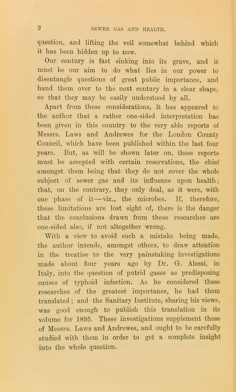 question, and lifting the veil somewhat behind which it has been hidden up to now. Our century is fast sinking into its grave, and it must be our aim to do what lies in our power to disentangle questions of great public importance, and hand them over to the next century in a clear shape, so that they may be easily understood by all. Apart from these considerations, it has appeared to the author that a rather one-sided interpretation has been given in this country to the very able reports of Messrs. Laws and Andrewes for the London County Council, which have been published within the last four years. But, as will be shown later on, these reports must be accepted with certain reservations, the chief amongst them being that they do not cover the whole subject of sewer gas and its influence upon health; that, on the contrary, they only deal, as it were, with one phase of it — viz., the microbes. If, therefore, these limitations are lost sight of, there is the danger that the conclusions drawn from these researches are one-sided also, if not altogether wrong. With a view to avoid such a mistake being made, the author intends, amongst others, to draw attention in the treatise to the very painstaking investigations made about four years ago by Dr. Gr. Alessi, in Italy, into the question of putrid gases as predisposing causes of typhoid infection. As he considered these researches of the greatest importance, he had them translated ; and the Sanitary Institute, sharing his views, was good enough to publish this translation in its volume for 1895. These investigations supplement those of Messrs. Laws and Andrewes, and ought to be carefully studied with them in order to get a complete insight into the whole question.