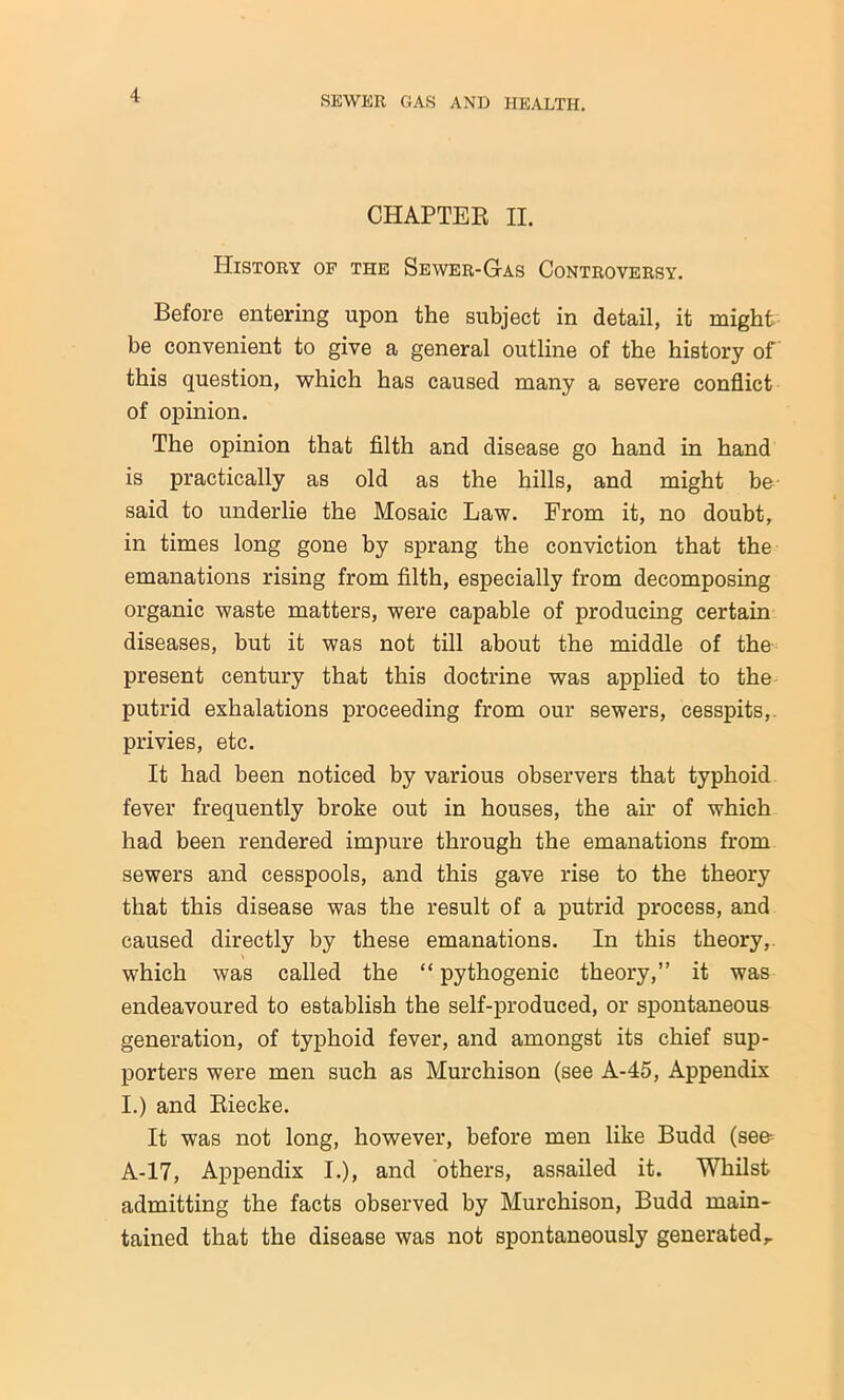 CHAPTEB II. History of the Sewer-Gas Controversy. Before entering upon the subject in detail, it might be convenient to give a general outline of the history of this question, which has caused many a severe conflict of opinion. The opinion that filth and disease go hand in hand is practically as old as the hills, and might be said to underlie the Mosaic Law. From it, no doubt, in times long gone by sprang the conviction that the emanations rising from filth, especially from decomposing organic waste matters, were capable of producing certain diseases, but it was not till about the middle of the present century that this doctrine was applied to the putrid exhalations proceeding from our sewers, cesspits, privies, etc. It had been noticed by various observers that typhoid fever frequently broke out in houses, the air of which had been rendered impure through the emanations from sewers and cesspools, and this gave rise to the theory that this disease was the result of a putrid process, and caused directly by these emanations. In this theory, which was called the “ pythogenic theory,” it was endeavoured to establish the self-produced, or spontaneous generation, of typhoid fever, and amongst its chief sup- porters were men such as Murchison (see A-45, Appendix I.) and Eiecke. It was not long, however, before men like Budd (see- A-17, Appendix I.), and others, assailed it. Whilst admitting the facts observed by Murchison, Budd main- tained that the disease was not spontaneously generated,.