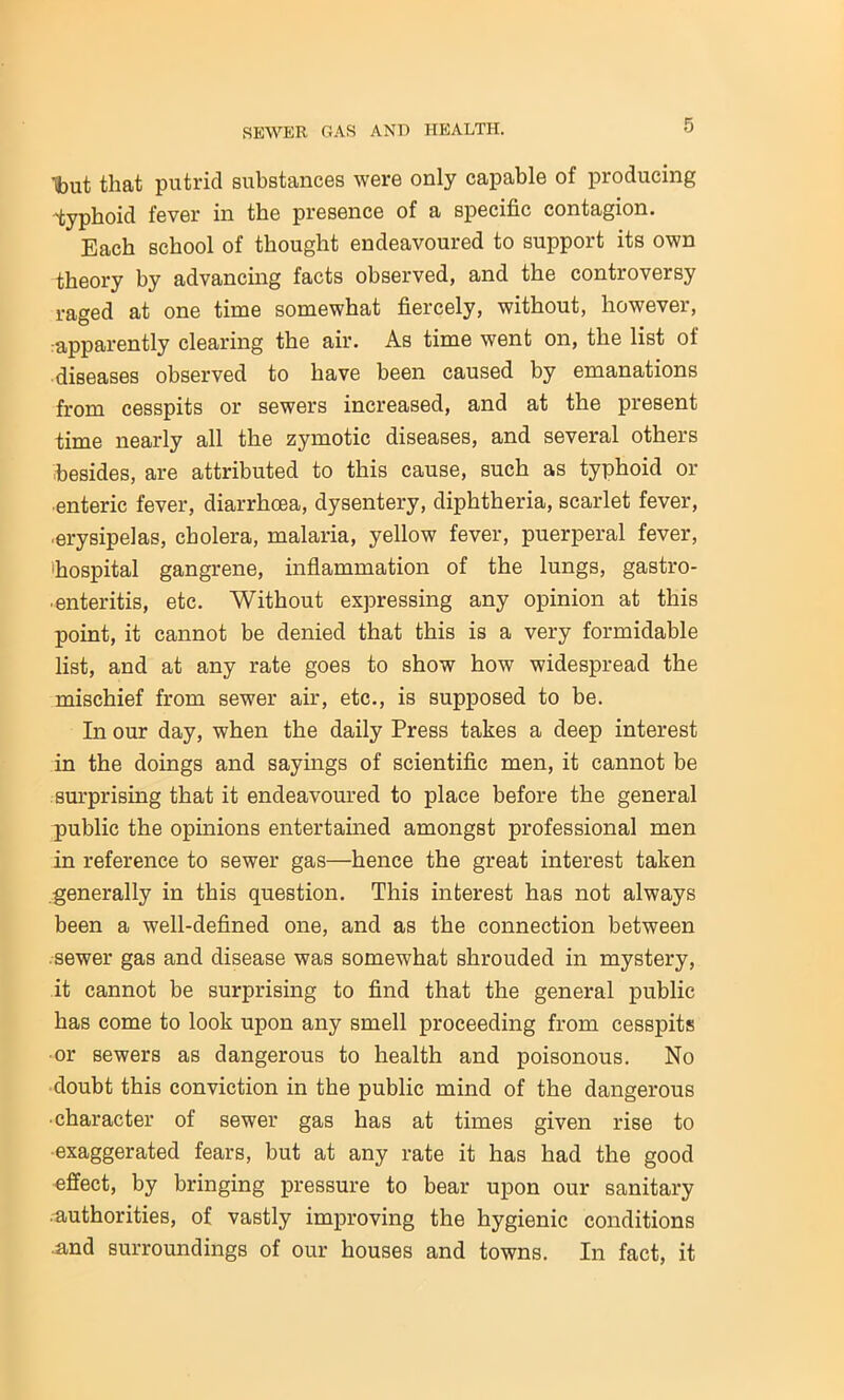 'tout that putrid substances were only capable of producing typhoid fever in the presence of a specific contagion. Each school of thought endeavoured to support its own theory by advancing facts observed, and the controversy raged at one time somewhat fiercely, without, however, apparently clearing the air. As time went on, the list ol diseases observed to have been caused by emanations from cesspits or sewers increased, and at the present time nearly all the zymotic diseases, and several others besides, are attributed to this cause, such as typhoid or enteric fever, diarrhoea, dysentery, diphtheria, scarlet fever, ■erysipelas, cholera, malaria, yellow fever, puerperal fever, toospital gangrene, inflammation of the lungs, gastro- enteritis, etc. Without expressing any opinion at this point, it cannot be denied that this is a very formidable list, and at any rate goes to show how widespread the mischief from sewer air, etc., is supposed to be. In our day, when the daily Press takes a deep interest in the doings and sayings of scientific men, it cannot be surprising that it endeavoured to place before the general public the opinions entertained amongst professional men in reference to sewer gas—hence the great interest taken generally in this question. This interest has not always been a well-defined one, and as the connection between sewer gas and disease was somewhat shrouded in mystery, it cannot be surprising to find that the general public has come to look upon any smell proceeding from cesspits •or sewers as dangerous to health and poisonous. No doubt this conviction in the public mind of the dangerous ■ character of sewer gas has at times given rise to exaggerated fears, but at any rate it has had the good effect, by bringing pressure to bear upon our sanitary authorities, of vastly improving the hygienic conditions and surroundings of our houses and towns. In fact, it