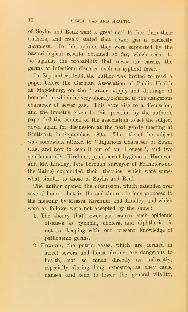 of Soyka and Eenk went a great deal farther than their authors, and freely stated that sewer gas is perfectly harmless. In this opinion they were supported by the bacteriological results obtained so far, which seem to- be against the probability that sewer air carries the germs of infectious diseases such as typhoid fever. In September, 1894, the author was invited to read a paper before the German Association of Public Health at Magdeburg, on the “ water supply and drainage of houses,” in which he very shortly referred to the dangerous character of sewer gas. This gave rise to a discussion, and the impetus given to this question by the author’s paper led the council of the association to set the subject down again for discussion at the next yearly meeting at Stuttgart, in September, 1895. The title of the subject was somewhat altered to “ Injurious Character of Sewer Gas, and how to keep it out of our Houses”; and two- gentlemen (Dr. Kirchner, professor of hygiene at Hanover, and Mr. Lindley, late borough surveyor of Frankfort-on- the-Maine) expounded their theories, which were some- what similar to those of Soyka and Renk. The author opened the discussion, which extended over several hours; but in the end the resolutions proposed to the meeting by Messrs. Kirchner and Lindley, and which were as follows, were not accepted by the same: 1. The theory that' sewer gas causes such epidemic diseases as typhoid, cholera, and diphtheria, is not in keeping with our present knowledge of pathogenic germs. 2. However, the putrid gases, which are formed in street sewers and house drains, are dangerous to health, not so much directly as indirectly, especially during long exposure, as they cause nausea and tend to lower the general vitality.