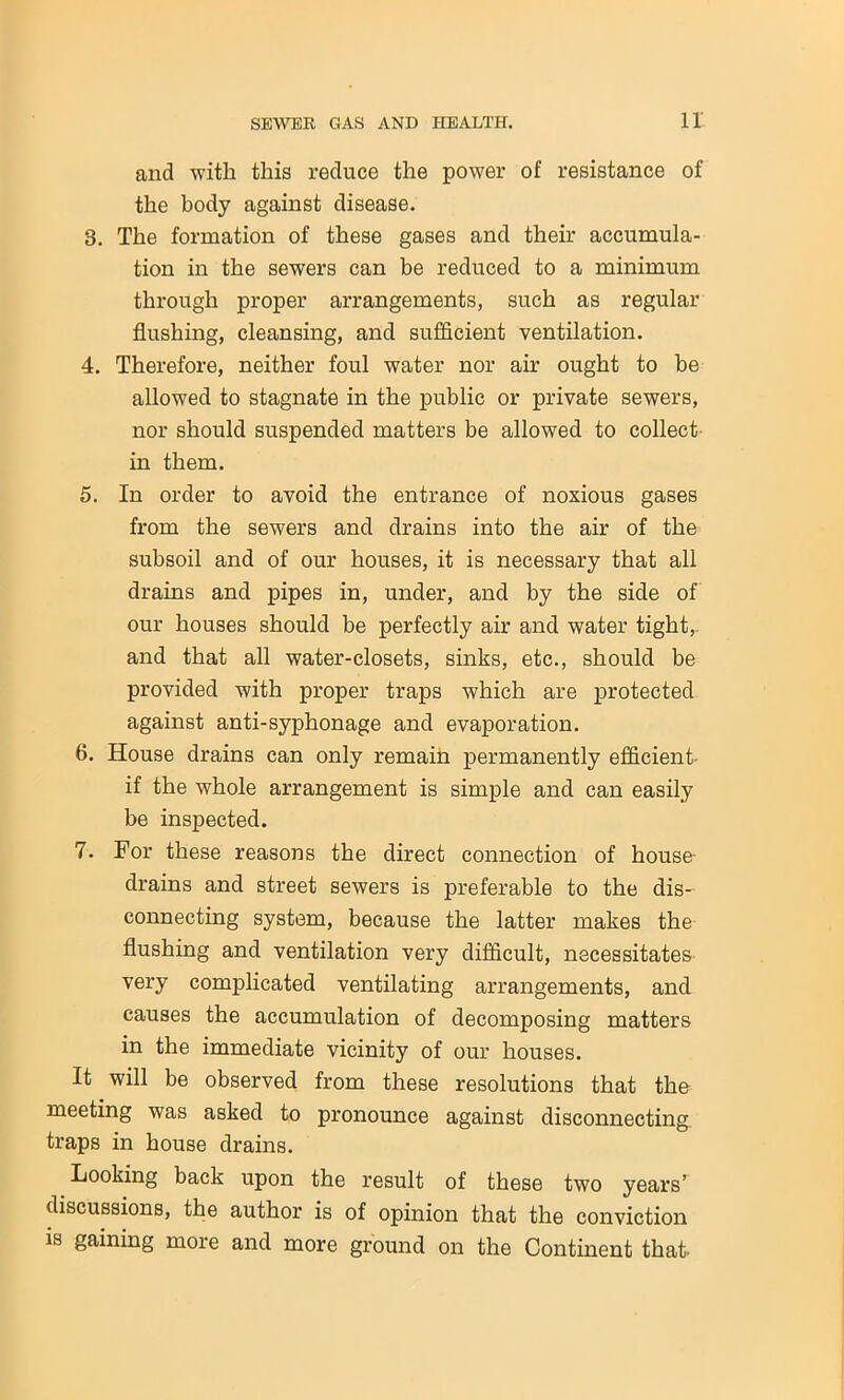 and with this reduce the power of resistance of the body against disease. 3. The formation of these gases and their accumula- tion in the sewers can be reduced to a minimum through proper arrangements, such as regular flushing, cleansing, and sufficient ventilation. 4. Therefore, neither foul water nor air ought to be allowed to stagnate in the public or private sewers, nor should suspended matters be allowed to collect in them. 5. In order to avoid the entrance of noxious gases from the sewers and drains into the air of the subsoil and of our houses, it is necessary that all drains and pipes in, under, and by the side of our houses should be perfectly air and water tight,- and that all water-closets, sinks, etc., should be provided with proper traps which are protected against anti-syphonage and evaporation. 6. House drains can only remain permanently efficient if the whole arrangement is simple and can easily be inspected. 7. For these reasons the direct connection of house- drains and street sewers is preferable to the dis- connecting system, because the latter makes the flushing and ventilation very difficult, necessitates very complicated ventilating arrangements, and causes the accumulation of decomposing matters in the immediate vicinity of our houses. It will be observed from these resolutions that the meeting was asked to pronounce against disconnecting traps in house drains. Looking back upon the result of these two years’ discussions, the author is of opinion that the conviction is gaining more and more ground on the Continent that’