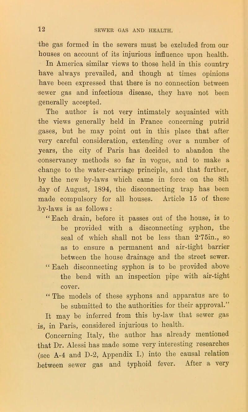 the gas formed in the sewers must be excluded from our houses on account of its injurious influence upon health. In America similar views to those held in this country have always prevailed, and though at times opinions have been expressed that there is no connection between sewer gas and infectious disease, they have not been generally accepted. The author is not very intimately acquainted with the views generally held in France concerning putrid gases, but he may point out in this place that after very careful consideration, extending over a number of years, the city of Paris has decided to abandon the ■conservancy methods so far in vogue, and to make a change to the water-carriage principle, and that further, by the new by-laws which came in force on the 8th day of August, 1894, the disconnecting trap has been made compulsory for all houses. Article 15 of these ■by-laws is as follows : “Each drain, before it passes out of the house, is to be provided with a disconnecting syphon, the seal of which shall not be less than 2'75in., so as to ensure a permanent and air-tight barrier between the house drainage and the street sewer. “ Each disconnecting syphon is to be provided above the bend with an inspection pipe with air-tight cover. “ The models of these syphons and apparatus are to be submitted to the authorities for their approval.’- It may be inferred from this by-law that sewer gas is, in Paris, considered injurious to health. Concerning Italy, the author has already mentioned that Dr. Alessi has made some very interesting researches (see A-4 and D-2, Appendix I.) into the causal relation ■between sewer gas and typhoid fever. After a very