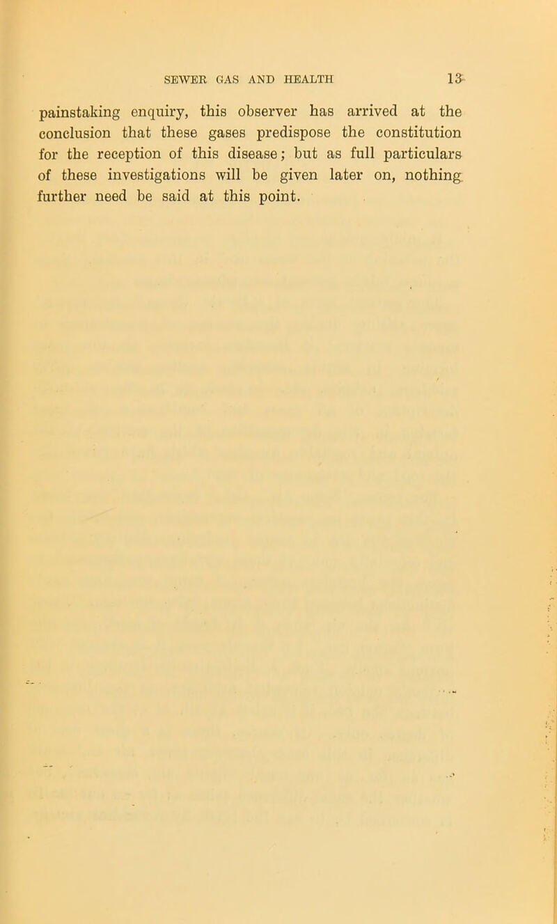 painstaking enquiry, this observer has arrived at the conclusion that these gases predispose the constitution for the reception of this disease; but as full particulars of these investigations will be given later on, nothing, further need be said at this point.
