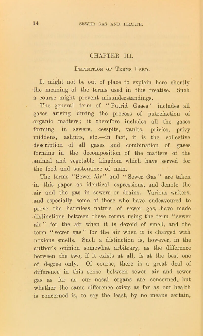 CHAPTER III. Definition of Terms Used. It might not be out of place to explain here shortly the meaning of the terms used in this treatise. Such a course might prevent misunderstandings. The general term of “ Putrid Gases ” includes all gases arising during the process of putrefaction of organic matters; it therefore includes all the gases forming in sewers, cesspits, vaults, privies, privy middens, ashpits, etc.—in fact, it is the collective description of all gases and combination of gases forming in the decomposition of the matters of the animal and vegetable kingdom which have served for the food and sustenance of man. The terms “Sewer Air” and “Sewer Gas” are taken in this paper as identical expressions, and denote the air and the gas in sewers or drains. Various writers, and especially some of those who have endeavoured to prove the harmless nature of sewer gas, have made distinctions between these terms, using the term “ sewer air” for the air when it is devoid of smell, and the term “ sewer gas ” for the air when it is charged with noxious smells. Such a distinction is, however, in the author’s opinion somewhat arbitrary, as the difference between the two, if it exists at all, is at the best one of degree only. Of course, there is a great deal of difference in this sense between sewer air and sewer gas as far as our nasal organs are concerned, but whether the same difference exists as far as our health is concerned is, to say the least, by no means certain,