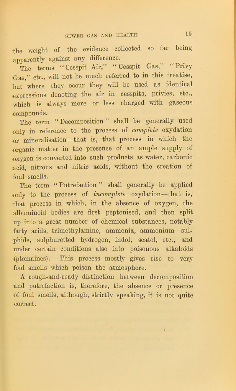 tiliG weight of the evideuce collected so icii being apparently against any difference. The terms “Cesspit Air,” “Cesspit Gas,” “Privy Gas,” etc., will not be much referred to in this treatise, but where they occur they will be used as identical expressions denoting the air in cesspits, piivies, etc., which is always more or less charged with gaseous ■compounds. The term “Decomposition” shall be generally used •only in reference to the process of complete oxydation or mineralisation—that is, that process in which the •organic matter in the presence of an ample supply of •oxygen is converted into such products as water, carbonic acid, nitrous and nitric acids, without the creation of foul smells. The term “ Putrefaction ” shall generally be applied •only to the process of incomplete oxydation—that is, that process in which, in the absence of oxygen, the albuminoid bodies are first peptonised, and then split up into a great number of chemical substances, notably fatty acids, trimethylamine, ammonia, ammonium sul- phide, sulphuretted hydrogen, indol, scatol, etc., and under certain conditions also into poisonous alkaloids (ptomaines). This process mostly gives rise to very foul smells which poison the atmosphere. A rough-and-ready distinction between decomposition and putrefaction is, therefore, the absence or presence of foul smells, although, strictly speaking, it is not quite correct.