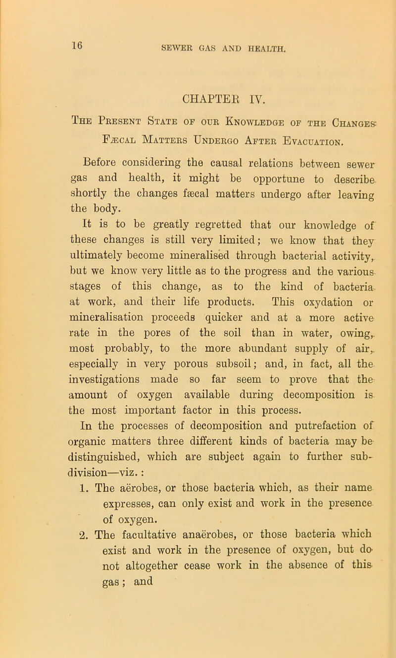 CHAPTER IV. The Present State of our Knowledge of the Changes: Faecal Matters Undergo After Evacuation. Before considering the causal relations between sewer gas and health, it might be opportune to describe shortly the changes faecal matters undergo after leaving the body. It is to be greatly regretted that our knowledge of these changes is still very limited; we know that they ultimately become mineralised through bacterial activity,, but we know very little as to the progress and the various stages of this change, as to the kind of bacteria at work, and their life products. This oxydation or mineralisation proceeds quicker and at a more active rate in the pores of the soil than in water, owing,, most probably, to the more abundant supply of air,, especially in very porous subsoil; and, in fact, all the investigations made so far seem to prove that the amount of oxygen available during decomposition is the most important factor in this process. In the processes of decomposition and putrefaction of organic matters three different kinds of bacteria may be distinguished, which are subject again to further sub- division—viz.: 1. The aerobes, or those bacteria which, as their name expresses, can only exist and work in the presence of oxygen. 2. The facultative anaerobes, or those bacteria which exist and work in the presence of oxygen, but da not altogether cease work in the absence of this gas; and