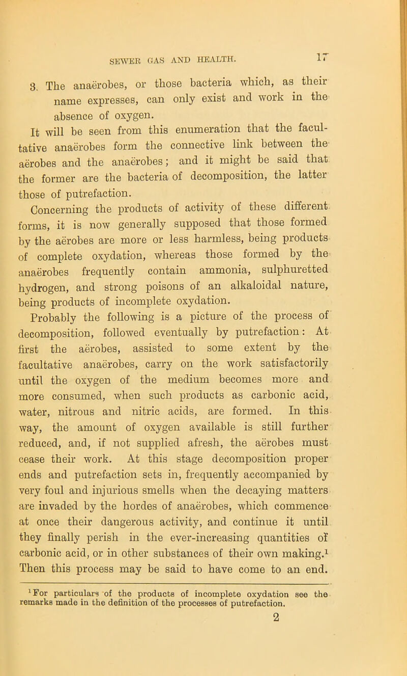 3 The anaerobes, or those bacteria which, as tlicii name expresses, can only exist ancl work in the absence of oxygen. It will be seen from this enumeration that the facul- tative anaerobes form the connective link between the aerobes ancl the anaerobes; and it might be said that the former are the bacteria of decomposition, the latter those of putrefaction. Concerning the products of activity of these different forms, it is now generally supposed that those formed by the aerobes are more or less harmless, being products of complete oxydation, whereas those formed by the anaerobes frequently contain ammonia, sulphuretted hydrogen, and strong poisons of an alkaloidal nature, being products of incomplete oxydation. Probably the following is a picture of the process of decomposition, followed eventually by putrefaction: At first the aerobes, assisted to some extent by the facultative anaerobes, carry on the work satisfactorily until the oxygen of the medium becomes more and more consumed, when such products as carbonic acid, water, nitrous and nitric acids, are formed. In this way, the amount of oxygen available is still further reduced, and, if not supplied afresh, the aerobes must cease their work. At this stage decomposition proper ends and putrefaction sets in, frequently accompanied by very foul and injurious smells when the decaying matters are invaded by the hordes of anaerobes, which commence at once their dangerous activity, and continue it until they finally perish in the ever-increasing quantities of carbonic acid, or in other substances of their own making.1 2 Then this process may be said to have come to an end. 1 For particulars of the products of incomplete oxydation see the remarks made in the definition of the processes of putrefaction.