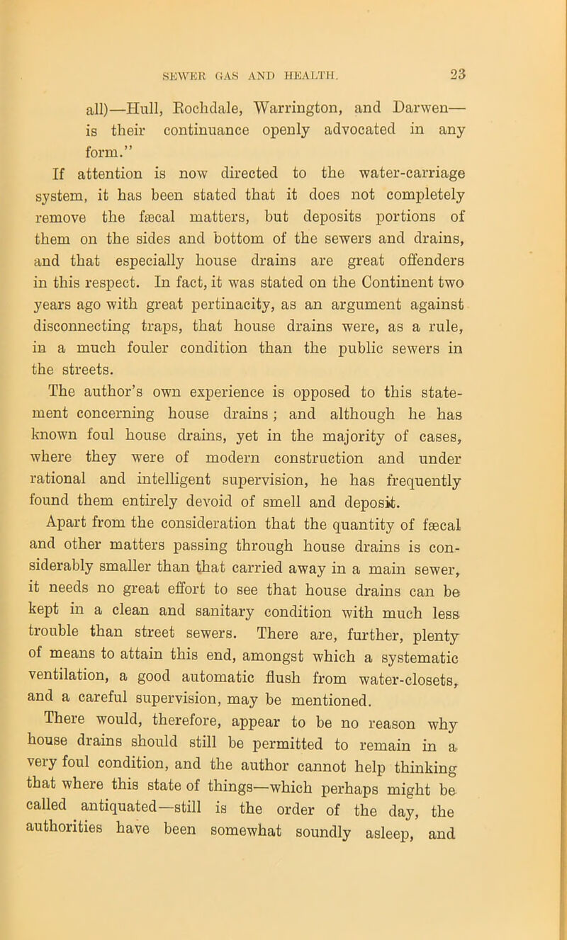 all)—Hull, Rochdale, Warrington, and Darwen— is their continuance openly advocated in any form.” If attention is now directed to the water-carriage system, it has been stated that it does not completely remove the faecal matters, but deposits portions of them on the sides and bottom of the sewers and drains, and that especially house drains are great offenders in this respect. In fact, it was stated on the Continent two years ago with great pertinacity, as an argument against disconnecting traps, that house drains were, as a rule, in a much fouler condition than the public sewers in the streets. The author’s own experience is opposed to this state- ment concerning house drains; and although he has known foul house drains, yet in the majority of cases, where they were of modern construction and under rational and intelligent supervision, he has frequently found them entirely devoid of smell and deposit. Apart from the consideration that the quantity of faecal and other matters passing through house drains is con- siderably smaller than that carried away in a main sewer, it needs no great effort to see that house drains can be kept in a clean and sanitary condition with much less trouble than street sewers. There are, further, plenty ol means to attain this end, amongst which a systematic ventilation, a good automatic flush from water-closets, and a careful supervision, may be mentioned. There would, therefore, appear to be no reason why house drains should still be permitted to remain in a very foul condition, and the author cannot help thinking that where this state of things—which perhaps might be called antiquated—still is the order of the day, the authorities have been somewhat soundly asleep, and