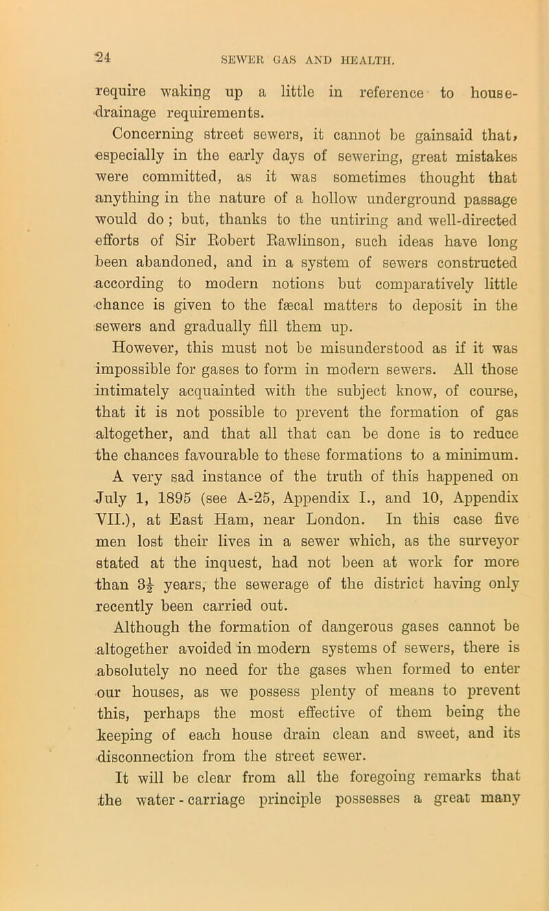 -24 require waking up a little in reference to house- drainage requirements. Concerning street sewers, it cannot be gainsaid that, especially in the early days of sewering, great mistakes were committed, as it was sometimes thought that anything in the nature of a hollow underground passage would do ; but, thanks to the untiring and well-directed efforts of Sir Robert Rawlinson, such ideas have long been abandoned, and in a system of sewers constructed according to modern notions but comparatively little •chance is given to the faecal matters to deposit in the sewers and gradually fill them up. However, this must not be misunderstood as if it was impossible for gases to form in modern sewers. All those intimately acquainted with the subject know, of course, that it is not possible to prevent the formation of gas altogether, and that all that can be done is to reduce the chances favourable to these formations to a minimum. A very sad instance of the truth of this happened on July 1, 1895 (see A-25, Appendix I., and 10, Appendix VII.), at East Ham, near London. In this case five men lost their lives in a sewer which, as the surveyor stated at the inquest, had not been at work for more than 3§- years, the sewerage of the district having only recently been carried out. Although the formation of dangerous gases cannot be altogether avoided in modern systems of sewers, there is absolutely no need for the gases when formed to enter our houses, as we possess plenty of means to prevent this, perhaps the most effective of them being the keeping of each house drain clean and sweet, and its disconnection from the street sewer. It will be clear from all the foregoing remarks that the water - carriage principle possesses a great many