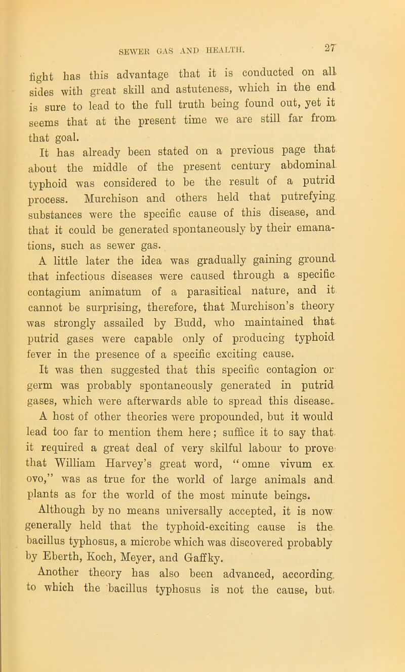 light has this advantage that it is conducted on all. sides with great skill and astuteness, which in the end is sure to lead to the full truth being found out, yet it seems that at the present time we are still far from, that goal. It has already been stated on a previous page that about the middle of the present century abdominal typhoid was considered to be the result of a putrid process. Murchison and others held that putrefying substances were the specific cause of this disease, and that it could be generated spontaneously by their emana- tions, such as sew7er gas. A little later the idea was gradually gaining ground, that infectious diseases were caused through a specific contagium animatum of a parasitical nature, and it cannot be surprising, therefore, that Murchison’s theory was strongly assailed by Budd, who maintained that putrid gases were capable only of producing typhoid fever in the presence of a specific exciting cause. It was then suggested that this specific contagion or germ was probably spontaneously generated in putrid gases, which were afterwards able to spread this disease- A host of other theories were propounded, but it would lead too far to mention them here; suffice it to say that it required a great deal of very skilful labour to prove that William Harvey’s great word, “ omne vivum ex. ovo,” was as true for the world of large animals and plants as for the world of the most minute beings. Although by no means universally accepted, it is now generally held that the typhoid-exciting cause is the bacillus typhosus, a microbe which was discovered probably by Eberth, Koch, Meyer, and Gaffky. Another theory has also been advanced, according, to which the bacillus typhosus is not the cause, but.