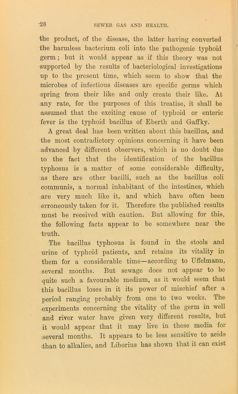 the product, of the disease, the latter having converted the harmless bacterium coli into the pathogenic typhoid germ; but it would appear as if this theory was not supported by the results of bacteriological investigations up to the present time, which seem to show that the microbes of infectious diseases are specific germs which spring from their like and only create their like. At any rate, for the purposes of this treatise, it shall be assumed that the exciting cause of typhoid or enteric fever is the typhoid bacillus of Eberth and Gaffky. A great deal has been written about this bacillus, and the most contradictory opinions concerning it have been advanced by different observers, which is no doubt due to the fact that the identification of the bacillus typhosus is a matter of some considerable difficulty, as there are other bacilli, such as the bacillus coli communis, a normal inhabitant of the intestines, which are very much like it, and which have often been erroneously taken for it. Therefore the published results must be received with caution. But allowing for this, the following facts appear to be somewhere near the truth. The bacillus typhosus is found in the stools and urine of typhoid patients, and retains its vitality in them for a considerable time—according to Uffelmann, several months. But sewage does not appear to be quite such a favourable medium, as it would seem that this bacillus loses in it its power of mischief after a period ranging probably from one to two weeks. The experiments concerning the vitality of the germ in well and river water have given very different results, but it would appear that it may live in these media for several months. It appears to be less sensitive to acids .than to alkalies, and Liborius has shown that it can exist