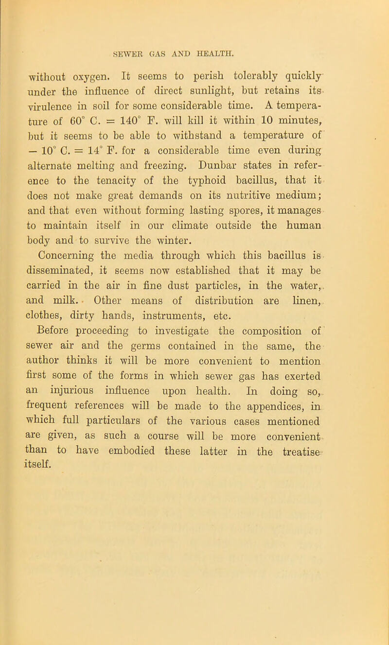 without oxygen. It seems to perish tolerably quickly under the influence of direct sunlight, but retains its virulence in soil for some considerable time. A tempera- ture of 60° C. = 140° F. will kill it within 10 minutes, but it seems to be able to withstand a temperature of — 10° C. = 14° F. for a considerable time even during alternate melting and freezing. Dunbar states in refer- ence to the tenacity of the typhoid bacillus, that it does not make great demands on its nutritive medium; and that even without forming lasting spores, it manages to maintain itself in our climate outside the human body and to survive the winter. Concerning the media through which this bacillus is disseminated, it seems now established that it may be carried in the air in fine dust particles, in the water, and milk. Other means of distribution are linen, clothes, dirty hands, instruments, etc. Before proceeding to investigate the composition of sewer air and the germs contained in the same, the author thinks it will be more convenient to mention first some of the forms in which sewer gas has exerted an injurious influence upon health. In doing so, frequent references will be made to the appendices, in which full particulars of the various cases mentioned are given, as such a course will be more convenient than to have embodied these latter in the treatise itself.