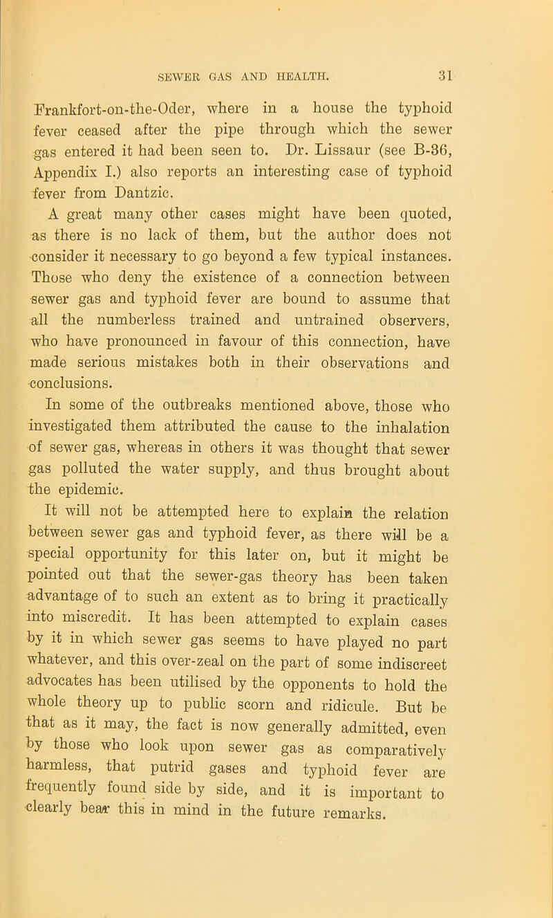 Frankfort-on-the-Oder, where in a house the typhoid fever ceased after the pipe through which the sewer gas entered it had been seen to. Dr. Lissaur (see B-B6, Appendix I.) also reports an interesting case of typhoid fever from Dantzic. A great many other cases might have been quoted, as there is no lack of them, but the author does not consider it necessary to go beyond a few typical instances. Those who deny the existence of a connection between ■sewer gas and typhoid fever are bound to assume that all the numberless trained and untrained observers, who have pronounced in favour of this connection, have made serious mistakes both in their observations and conclusions. In some of the outbreaks mentioned above, those who investigated them attributed the cause to the inhalation of sewer gas, whereas in others it was thought that sewer gas polluted the water supply, and thus brought about the epidemic. It will not be attempted here to explain the relation between sewer gas and typhoid fever, as there will be a special opportunity for this later on, but it might be pointed out that the sewer-gas theory has been taken advantage of to such an extent as to bring it practically into miscredit. It has been attempted to explain cases by it in which sewer gas seems to have played no part whatever, and this over-zeal on the part of some indiscreet advocates has been utilised by the opponents to hold the whole theory up to public scorn and ridicule. But be that as it may, the fact is now generally admitted, even by those who look upon sewer gas as comparatively harmless, that putrid gases and typhoid fever are frequently found side by side, and it is important to clearly bear this in mind in the future remarks.