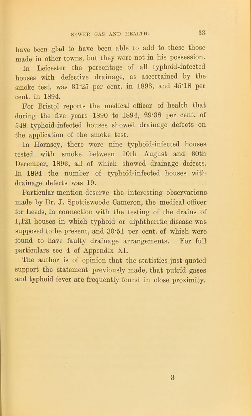 have been glad to liavG boon able to add to these those made in other towns, but they were not in his possession. In Leicester the percentage of all typhoid-infected houses with defective drainage, as ascertained by the smoke test, was 3D25 per cent, in 1893, and 45’18 per cent, in 1894. For Bristol reports the medical officer of health that during the five years 1890 to 1894, 29'38 per cent, of 548 typhoid-infected houses showed drainage defects on the application of the smoke test. In Hornsey, there were nine typhoid-infected houses tested with smoke between 10th August and 30th December, 1893, all of which showed drainage defects. In 1894 the number of typhoid-infected houses with drainage defects was 19. Particular mention deserve the interesting observations made by Dr. J. Spottiswoode Cameron, the medical officer for Leeds, in connection with the testing of the drains of 1,121 houses in which typhoid or diphtheritic disease was supposed to be present, and 30f51 per cent, of which were found to have faulty drainage arrangements. For full, particulars see 4 of Appendix XI. The author is of opinion that the statistics just quoted support the statement previously made, that putrid gases and typhoid fever are frequently found in close proximity. 3