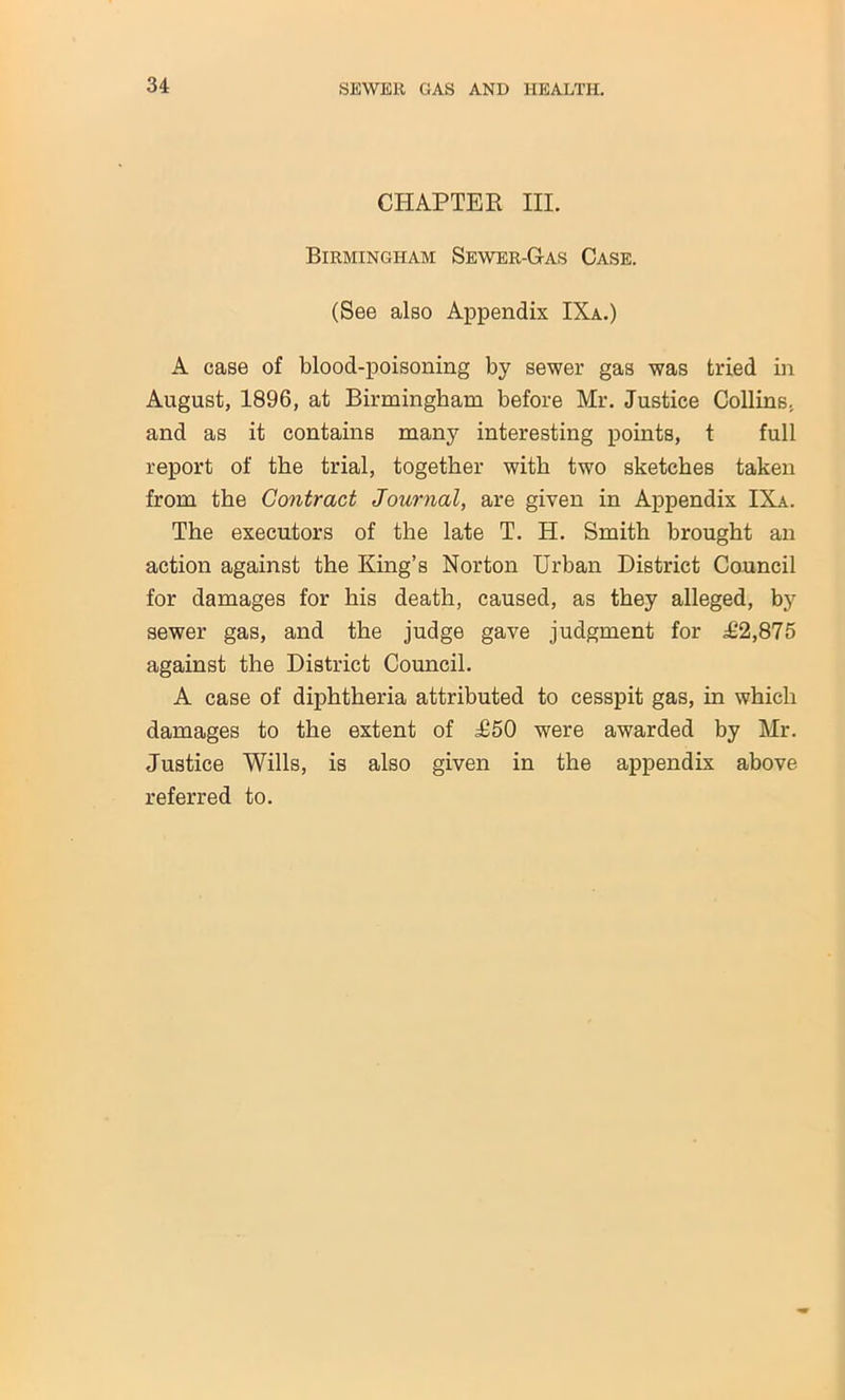 CHAPTER III. Birmingham Sewer-Gas Case. (See also Appendix IXa.) A case of blood-poisoning by sewer gas was tried in August, 1896, at Birmingham before Mr. Justice Collins, and as it contains many interesting points, t full report of the trial, together with two sketches taken from the Contract Journal, are given in Appendix IXa. The executors of the late T. H. Smith brought an action against the King’s Norton Urban District Council for damages for his death, caused, as they alleged, by sewer gas, and the judge gave judgment for ^2,875 against the District Council. A case of diphtheria attributed to cesspit gas, in which damages to the extent of ;£50 were awarded by Mr. Justice Wills, is also given in the appendix above referred to.