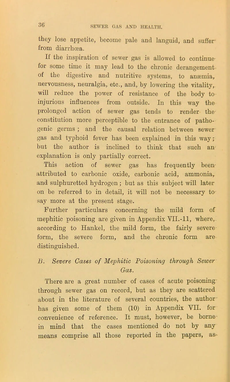 they lose appetite, become pale and languid, and suffer' from diarrhoea. If the inspiration of sewer gas is allowed to continue- tor some time it may lead to the chronic derangement of the digestive and nutritive systems, to anemia, nervousness, neuralgia, etc., and, by lowering the vitality, will reduce the power of resistance of the body to injurious influences from outside. In this way the prolonged action of sewer gas tends to render the constitution more perceptible to the entrance of patho- genic germs ; and the causal relation between sewer gas and typhoid fever has been explained in this way; but the author is inclined to think that such an explanation is only partially correct. This action of sewer gas has frequently been attributed to carbonic oxide, carbonic acid, ammonia, and sulphuretted hydrogen; but as this subject will later on be referred to in detail, it will not be necessary to- say more at the present stage. Further particulars concerning the mild form of mephitic poisoning are given in Appendix YII.-11, where, according to Hankel, the mild form, the fairly severe form, the severe form, and the chronic form are distinguished. B. Severe Gases of Mephitic Poisoning through Sewer Gas. There are a great number of cases of acute poisoning through sewer gas on record, but as they are scattered about in the literature of several countries, the author' has given some of them (10) in Appendix YII. for convenience of reference. It must, however, be borne- in mind that the cases mentioned do not by any means comprise all those reported in the papers, a&-