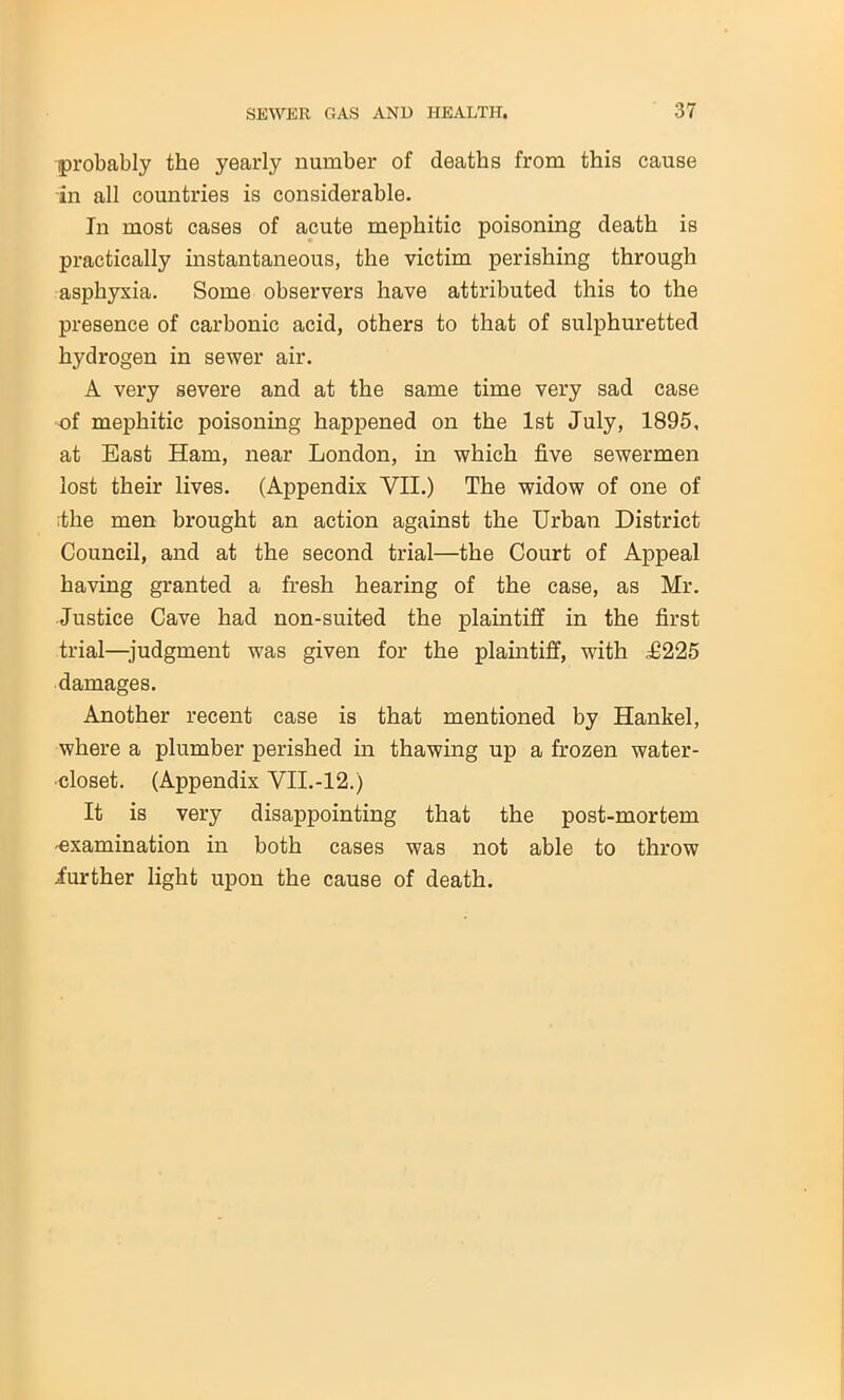 probably the yearly number of deaths from this cause in all countries is considerable. In most cases of acute mephitic poisoning death is practically instantaneous, the victim perishing through asphyxia. Some observers have attributed this to the presence of carbonic acid, others to that of sulphuretted hydrogen in sewer air. A very severe and at the same time very sad case of mephitic poisoning happened on the 1st July, 1895, at East Ham, near London, in which five sewermen lost their lives. (Appendix VII.) The widow of one of the men brought an action against the Urban District Council, and at the second trial—the Court of Appeal having granted a fresh hearing of the case, as Mr. Justice Cave had non-suited the plaintiff in the first trial—judgment was given for the plaintiff, with £225 damages. Another recent case is that mentioned by Hankel, where a plumber perished in thawing up a frozen water- closet. (Appendix VII.-12.) It is very disappointing that the post-mortem -examination in both cases was not able to throw .further light upon the cause of death.
