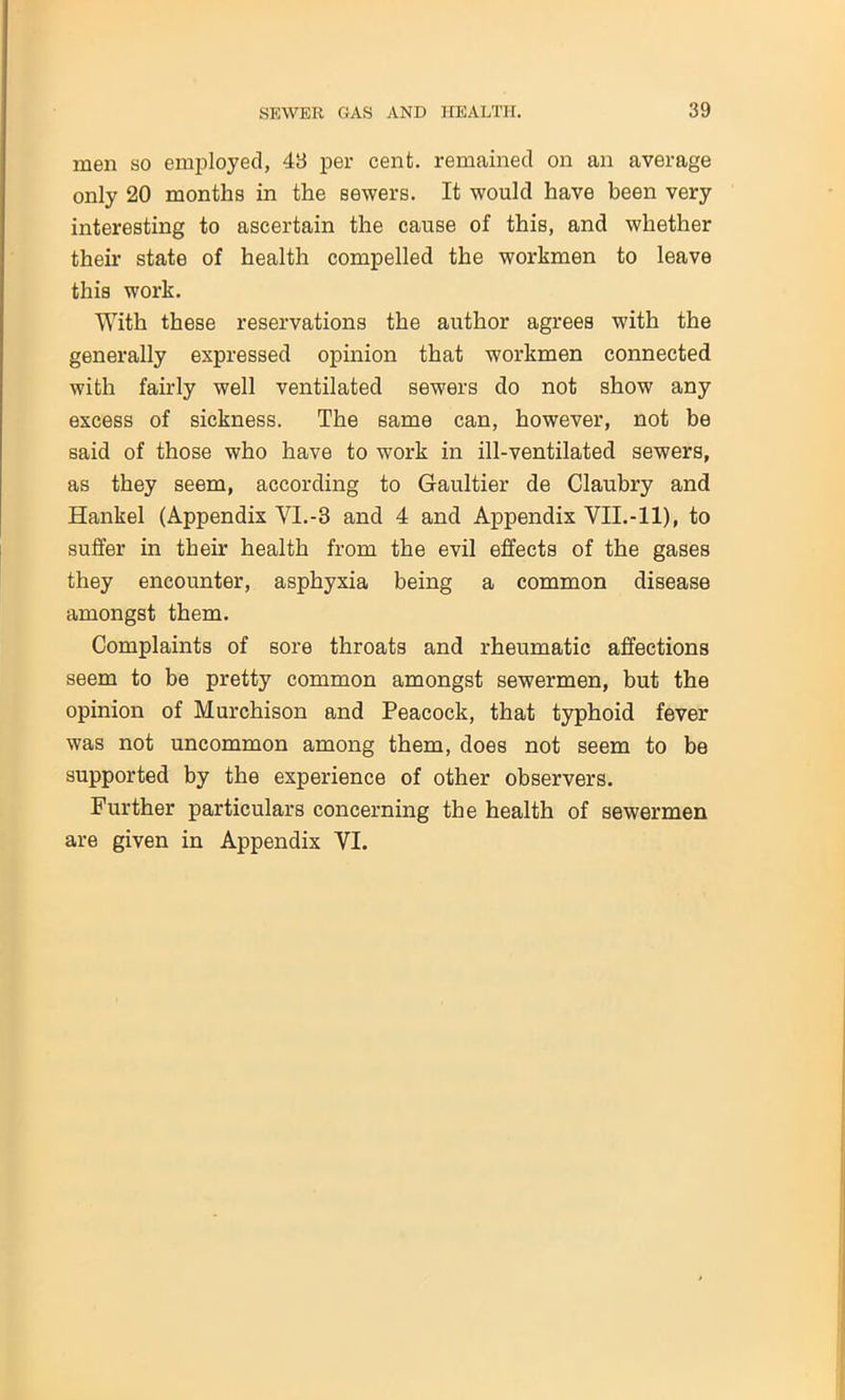men so employed, 48 per cent, remained on an average only 20 months in the sewers. It would have been very interesting to ascertain the cause of this, and whether their state of health compelled the workmen to leave this work. With these reservations the author agrees with the generally expressed opinion that workmen connected with fairly well ventilated sewers do not show any excess of sickness. The same can, however, not be said of those who have to work in ill-ventilated sewers, as they seem, according to Gaultier de Claubry and Hankel (Appendix VI.-3 and 4 and Appendix VII.-11), to suffer in their health from the evil effects of the gases they encounter, asphyxia being a common disease amongst them. Complaints of sore throats and rheumatic affections seem to be pretty common amongst sewermen, but the opinion of Murchison and Peacock, that typhoid fever was not uncommon among them, does not seem to be supported by the experience of other observers. Further particulars concerning the health of sewermen are given in Appendix VI.