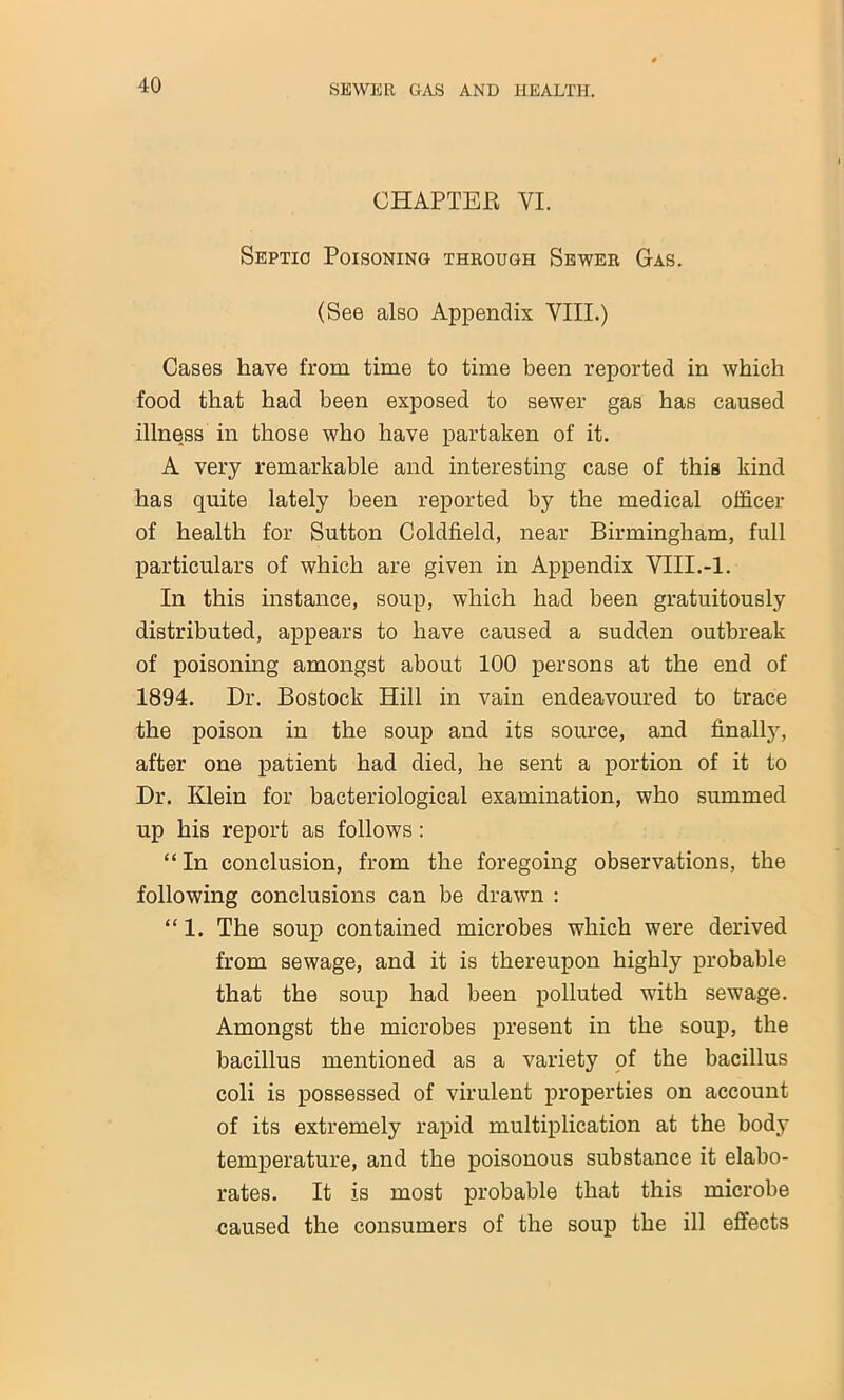 CHAPTER VI. Septic Poisoning through Sewer Gas. (See also Appendix VIII.) Cases have from time to time been reported in which food that had been exposed to sewer gas has caused illness in those who have partaken of it. A very remarkable and interesting case of this kind has quite lately been reported by the medical officer of health for Sutton Coldfield, near Birmingham, full particulars of which are given in Appendix VIII.-1. In this instance, soup, which had been gratuitously distributed, appears to have caused a sudden outbreak of poisoning amongst about 100 persons at the end of 1894. Dr. Bostock Hill in vain endeavoured to trace the poison in the soup and its source, and finally, after one patient had died, he sent a portion of it to Dr. Klein for bacteriological examination, who summed up his report as follows : “ In conclusion, from the foregoing observations, the following conclusions can be drawn : “ 1. The soup contained microbes which were derived from sewage, and it is thereupon highly probable that the soup had been polluted with sewage. Amongst the microbes present in the soup, the bacillus mentioned as a variety of the bacillus coli is possessed of virulent properties on account of its extremely rapid multiplication at the body temperature, and the poisonous substance it elabo- rates. It is most probable that this microbe caused the consumers of the soup the ill effects