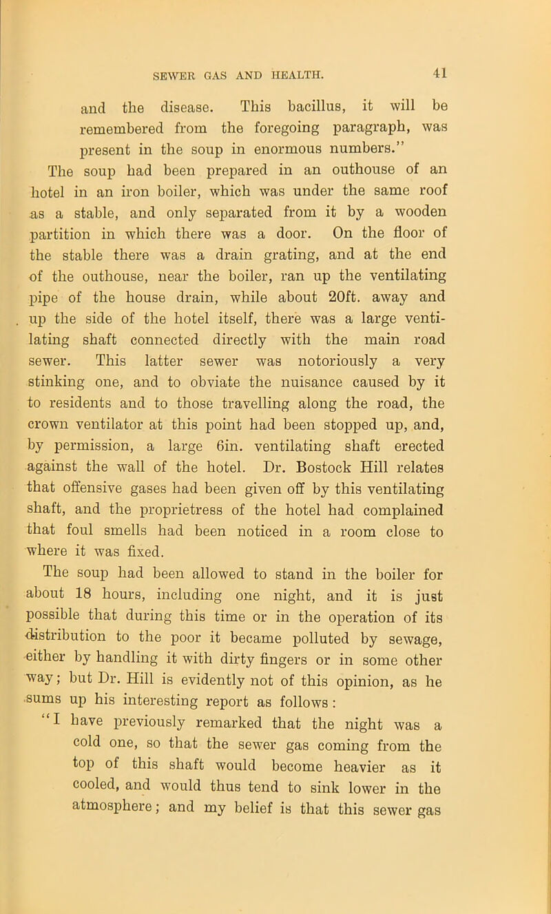 and the disease. This bacillus, it will be remembered from the foregoing paragraph, was present in the soup in enormous numbers.” The soup had been prepared in an outhouse of an hotel in an iron boiler, which was under the same roof as a stable, and only separated from it by a wooden partition in which there was a door. On the floor of the stable there was a drain grating, and at the end of the outhouse, near the boiler, ran up the ventilating pipe of the house drain, while about 20ft. away and up the side of the hotel itself, there was a large venti- lating shaft connected directly with the main road sewer. This latter sewer was notoriously a very stinking one, and to obviate the nuisance caused by it to residents and to those travelling along the road, the crown ventilator at this point had been stopped up, and, by permission, a large 6in. ventilating shaft erected against the wall of the hotel. Dr. Bostock Hill relates that offensive gases had been given off by this ventilating shaft, and the proprietress of the hotel had complained that foul smells had been noticed in a room close to where it was fixed. The soup had been allowed to stand in the boiler for about 18 hours, including one night, and it is just possible that during this time or in the operation of its distribution to the poor it became polluted by sewage, either by handling it with dirty fingers or in some other way; but Dr. Hill is evidently not of this opinion, as he sums up his interesting report as follows : I have previously remarked that the night was a cold one, so that the sewer gas coming from the top of this shaft would become heavier as it cooled, and would thus tend to sink lower in the atmosphere; and my belief is that this sewer gas