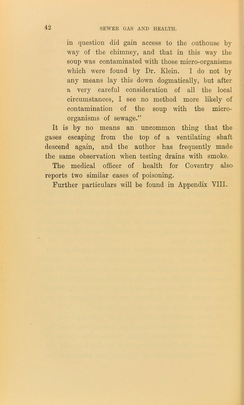 in question clid gain access to the outhouse by way of the chimney, and that in this way the soup was contaminated with those micro-organisms which were found by Dr. Klein. I do not by any means lay this down dogmatically, but after a very careful consideration of all the local circumstances, I see no method more likely of contamination of the soup with the micro- organisms of sewage.” It is by no means an uncommon thing that the gases escaping from the top of a ventilating shaft descend again, and the author has frequently made the same observation when testing drains with smoke. The medical officer of health for Coventry also reports two similar cases of poisoning. Further particulars will be found in Appendix VIII.
