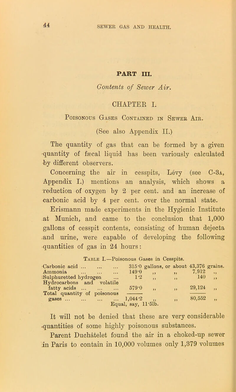 PART HI. Gontents of Sewer Air. CHAPTER I. Poisonous Gases Contained in Sewer Air. (See also Appendix II.) The quantity of gas that can be formed by a given -quantity of fsecal liquid has been variously calculated ■by different observers. Concerning the air in cesspits, Levy (see C-3a, Appendix I.) mentions an analysis, which shows a reduction of oxygen by 2 per cent, and an increase of carbonic acid by 4 per cent, over the normal state. Erismann made experiments in the Hygienic Institute at Munich, and came to the conclusion that 1,000 gallons of cesspit contents, consisting of human dejecta .and urine, were capable of developing the following ■quantities of gas in 24 hours: Table I.—Poisonous Gases in Cesspits. Carbonic acid 315'0 gallons, or about 43,376 grains, Ammonia 149-0 ft 7,912 „ Sulphuretted hydrogen Hydrocarbons and volatile 1-2 „ > 1 140 „ fatty acids 579-0 29,124 „ Total quantity of poisonous gases 1,044-2 ,, ,, 80,552 Equal, say, 11 '51b. It will not be denied that these are very considerable •quantities of some highly poisonous substances. Parent Duchatelet found the air in a choked-up sewer in Paris to contain in 10,000 volumes only 1,379 volumes