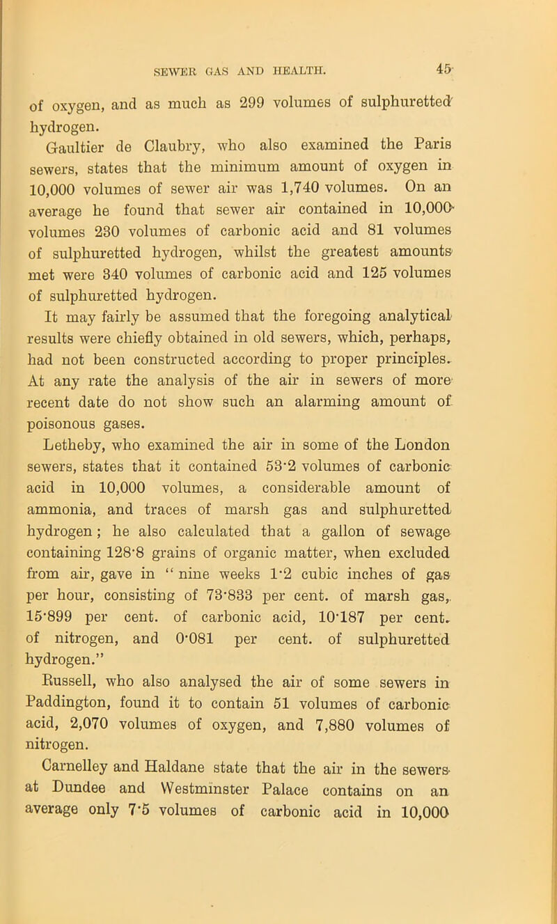 of oxygen, and as much as 299 volumes of sulphuretted' hydrogen. Gaultier de Claubry, who also examined the Paris sewers, states that the minimum amount of oxygen in 10,000 volumes of sewer air was 1,740 volumes. On an average he found that sewer air contained in 10,000- volumes 230 volumes of carbonic acid and 81 volumes of sulphuretted hydrogen, whilst the greatest amounts' met were 340 volumes of carbonic acid and 125 volumes of sulphuretted hydrogen. It may fairly be assumed that the foregoing analytical results were chiefly obtained in old sewers, which, perhaps, had not been constructed according to proper principles. At any rate the analysis of the air in sewers of more recent date do not show such an alarming amount of poisonous gases. Letheby, who examined the air in some of the London sewers, states that it contained 53’2 volumes of carbonic acid in 10,000 volumes, a considerable amount of ammonia, and traces of marsh gas and sulphuretted hydrogen; he also calculated that a gallon of sewage containing 128‘8 grains of organic matter, when excluded from air, gave in “ nine weeks 1‘2 cubic inches of gas per hour, consisting of 73-833 per cent, of marsh gas,, 15'899 per cent, of carbonic acid, 10‘187 per cent, of nitrogen, and 0’081 per cent, of sulphuretted hydrogen.” Russell, who also analysed the air of some sewers in Paddington, found it to contain 51 volumes of carbonic acid, 2,070 volumes of oxygen, and 7,880 volumes of nitrogen. Carnelley and Haldane state that the air in the sewers at Dundee and Westminster Palace contains on an average only 7‘5 volumes of carbonic acid in 10,000