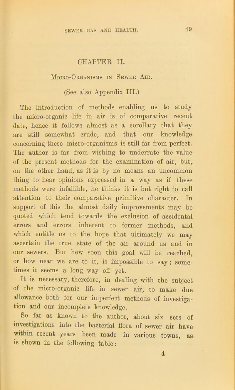 CHAPTER II. Micro-Organisms in Sewer Air. (See also Appendix III.) The introduction of methods enabling us to study the micro-organic life in air is of comparative recent date, hence it follows almost as a corollary that they are still somewhat crude, and that our knowledge concerning these micro-organisms is still far from perfect. The author is far from wishing to underrate the value of the present methods for the examination of air, but, on the other hand, as it is by no means an uncommon thing to hear opinions expressed in a way as if these methods were infallible, he thinks it is hut right to call attention to their comparative primitive character. In support of this the almost daily improvements may be quoted which tend towards the exclusion of accidental errors and errors inherent to former methods, and which entitle us to the hope that ultimately we may ascertain the true state of the air around us and in our sewers. But how soon this goal will be reached, or how near we are to it, is impossible to say; some- times it seems a long way off yet. It is necessary, therefore, in dealing with the subject of the micro-organic life in sewer air, to make due allowance both for our imperfect methods of investiga- tion and our incomplete knowledge. So far as known to the author, about six sets of investigations into the bacterial flora of sewer air have within recent years been made in various towns, as is shown in the following table: 4