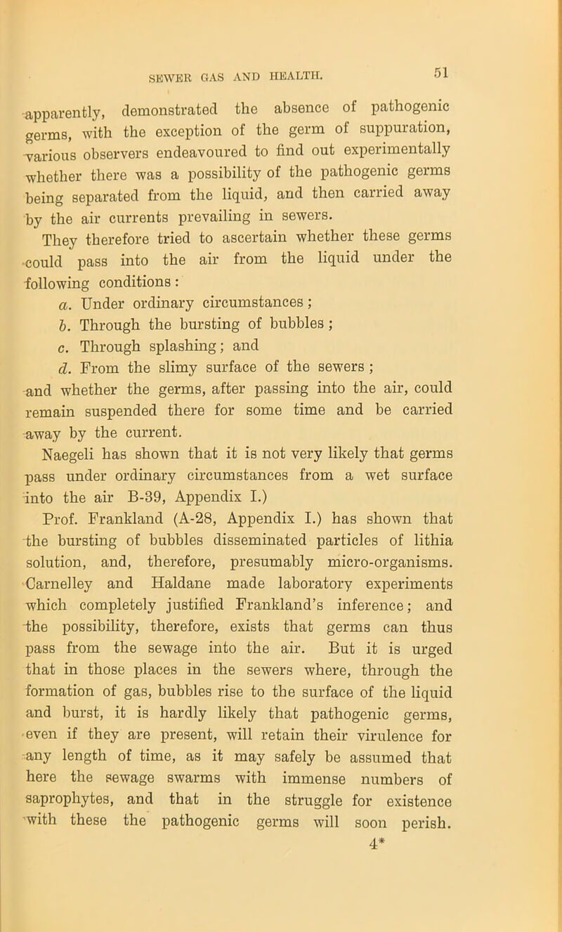 apparently, demonstrated tlie absence of pathogenic germs, with the exception of the germ of suppuration, various observers endeavoured to find out experimentally whether there was a possibility of the pathogenic germs being separated from the liquid, and then carried away by the air currents prevailing in sewers. They therefore tried to ascertain whether these germs •could pass into the air from the liquid under the following conditions : a. Under ordinary circumstances ; b. Through the bursting of bubbles ; c. Through splashing; and d. From the slimy surface of the sewers ; and whether the germs, after passing into the air, could remain suspended there for some time and be carried away by the current. Naegeli has shown that it is not very likely that germs pass under ordinary circumstances from a wet surface into the air B-39, Appendix I.) Prof. Frankland (A-28, Appendix I.) has shown that the bursting of bubbles disseminated particles of lithia solution, and, therefore, presumably micro-organisms. Carnelley and Haldane made laboratory experiments which completely justified Frankland’s inference; and the possibility, therefore, exists that germs can thus pass from the sewage into the air. But it is urged that in those places in the sewers where, through the formation of gas, bubbles rise to the surface of the liquid and burst, it is hardly likely that pathogenic germs, even if they are present, will retain their virulence for any length of time, as it may safely be assumed that here the sewage swarms with immense numbers of saprophytes, and that in the struggle for existence with these the pathogenic germs will soon perish. 4*