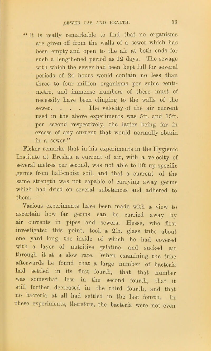 ““It is really remarkable to find that no organisms are given off from the walls of a sewer which has been empty and open to the air at both ends for such a lengthened period as 12 days. The sewage with which the sewer had been kept full for several periods of 24 hours would contain no less than three to four million organisms per cubic centi- metre, and immense numbers of these must of necessity have been clinging to the walls of the sewer. . . . The velocity of the air current used in the above experiments was 5ft. and 15ft. per second respectively, the latter being far in excess of any current that would normally obtain in a sewer.” Ficker remarks that in his experiments in the Hygienic Institute at Breslau a current of air, with a velocity of several metres per second, was not able to lift up specific germs from half-moist soil, and that a current of the same strength was not capable of carrying away germs which had dried on several substances and adhered to them. Various experiments have been made with a view to ascertain how far germs can be carried away by air currents in pipes and sewers. Hesse, who first investigated this point, took a 2in. glass tube about one yard long, the inside of which he had covered with a layer of nutritive gelatine, and sucked air through it at a slow7 rate. When examining the tube afterwards he found that a large number of bacteria had settled in its first fourth, that that number was somewhat less in the second fourth, that it still further decreased in the third fourth, and that no bacteria at all had settled in the last fourth. In .these experiments, therefore, the bacteria were not even