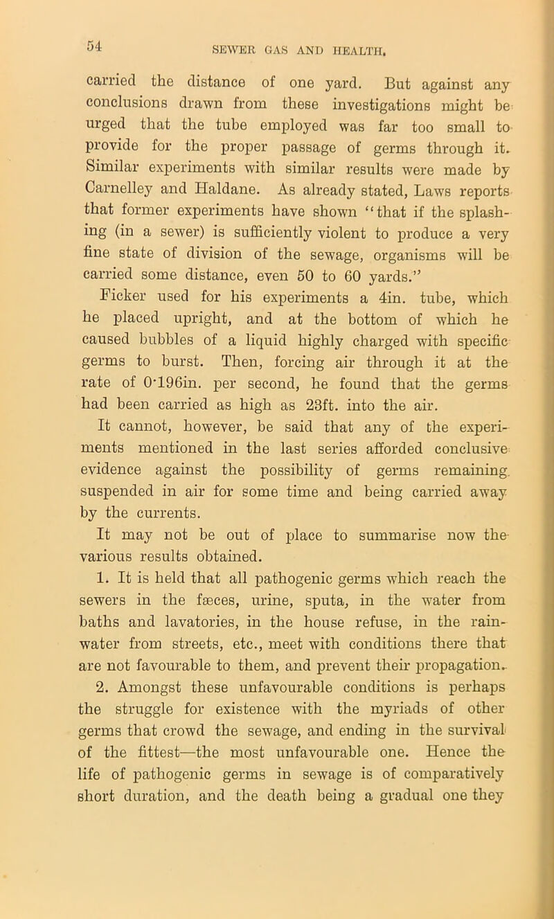 carried the distance of one yard. But against any conclusions drawn from these investigations might be urged that the tube employed was far too small to provide for the proper passage of germs through it. Similar experiments with similar results were made by Carnelley and Haldane. As already stated, Laws reports that former experiments have shown “that if the splash- ing (in a sewer) is sufficiently violent to produce a very fine state of division of the sewage, organisms will be carried some distance, even 50 to 60 yards.” Ficker used for his experiments a 4in. tube, which he placed upright, and at the bottom of which he caused bubbles of a liquid highly charged with specific germs to burst. Then, forcing air through it at the rate of 0*196in. per second, he found that the germs had been carried as high as 23ft. into the air. It cannot, however, be said that any of the experi- ments mentioned in the last series afforded conclusive evidence against the possibility of germs remaining, suspended in air for some time and being carried away by the currents. It may not be out of place to summarise now the- various results obtained. 1. It is held that all pathogenic germs which reach the sewers in the faeces, urine, sputa, in the water from baths and lavatories, in the house refuse, in the rain- water from streets, etc., meet with conditions there that are not favourable to them, and prevent their propagation.. 2. Amongst these unfavourable conditions is perhaps the struggle for existence with the myriads of other germs that crowd the sewage, and ending in the survival of the fittest—the most unfavourable one. Hence the life of pathogenic germs in sewage is of comparatively short duration, and the death being a gradual one they