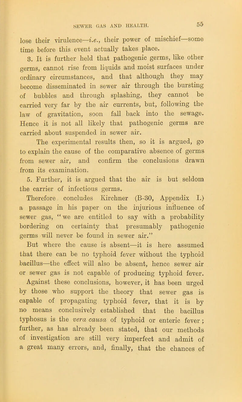 lose their virulence—i.e., their power of mischief—some time before this event actually takes place. 3. It is further held that pathogenic germs, like other germs, cannot rise from liquids and moist surfaces under ordinary circumstances, and that although they may become disseminated in sewer air through the bursting of bubbles and through splashing, they cannot be carried very far by the air currents, but, following the law of gravitation, soon fall back into the sewage. Hence it is not all likely that pathogenic germs are carried about suspended in sewer air. The experimental results then, so it is argued, go to explain the cause of the comparative absence of germs from sewer air, and confirm the conclusions drawn from its examination. 5. Further, it is argued that the air is but seldom the carrier of infectious germs. Therefore concludes Kirchner (B-30, Appendix I.) a passage in his paper on the injurious influence of sewer gas, “we are entitled to say with a probability bordering on certainty that presumably pathogenic germs will never be found in sewer air.” But where the cause is absent—it is here assumed that there can be no typhoid fever without the typhoid bacillus—the effect will also be absent, hence sewer air or sewer gas is not capable of producing typhoid fever. Against these conclusions, however, it has been urged by those who support the theory that sewer gas is capable of propagating typhoid fever, that it is by no means conclusively established that the bacillus typhosus is the vera causa of typhoid or enteric fever ; further, as has already been stated, that our methods of investigation are still very imperfect and admit of a great many errors, and, finally, that the chances of